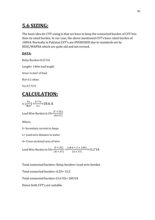 65
5.6 SIZING:
The basic idea for CVT sizing is that we have to keep the connected burden of CVT less
than its rated burden. In our case, the above mentioned CVT’s have rated burden of
100VA. Normally in Pakistan CVT’s are OVERSIZED due to standards set by
KESC/WAPDA which are quite old and not revised.
DATA:
Relay Burden=0.25 VA
Length= 140m lead length
Area= 6 mm2 of lead
Rct=3.1 ohms
Vs=57.73 V
CALCULATION:
I= ( ) = =18.6 A
Lead Wire Burden in VA=
Where,
I= Secondary current in Amps
L= Lead wire distance in meter
A= Cross sectional area of wire
Lead Wire Burden in VA= = =15.2 VA
Total connected burden= Relay burden+ Lead wire burden
Total connected burden= 0.25+ 15.2
Total connected burden=15.4 VA< 100 VA
Hence both CVT’s are suitable.
 