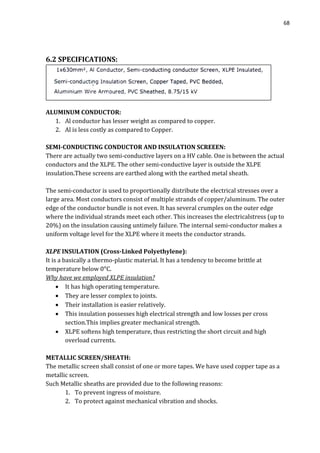 68
6.2 SPECIFICATIONS:
ALUMINUM CONDUCTOR:
1. Al conductor has lesser weight as compared to copper.
2. Al is less costly as compared to Copper.
SEMI-CONDUCTING CONDUCTOR AND INSULATION SCREEEN:
There are actually two semi-conductive layers on a HV cable. One is between the actual
conductors and the XLPE. The other semi-conductive layer is outside the XLPE
insulation.These screens are earthed along with the earthed metal sheath.
The semi-conductor is used to proportionally distribute the electrical stresses over a
large area. Most conductors consist of multiple strands of copper/aluminum. The outer
edge of the conductor bundle is not even. It has several crumples on the outer edge
where the individual strands meet each other. This increases the electricalstress (up to
20%) on the insulation causing untimely failure. The internal semi-conductor makes a
uniform voltage level for the XLPE where it meets the conductor strands.
XLPE INSULATION (Cross-Linked Polyethylene):
It is a basically a thermo-plastic material. It has a tendency to become brittle at
temperature below 0ᵒC.
Why have we employed XLPE insulation?
 It has high operating temperature.
 They are lesser complex to joints.
 Their installation is easier relatively.
 This insulation possesses high electrical strength and low losses per cross
section.This implies greater mechanical strength.
 XLPE softens high temperature, thus restricting the short circuit and high
overload currents.
METALLIC SCREEN/SHEATH:
The metallic screen shall consist of one or more tapes. We have used copper tape as a
metallic screen.
Such Metallic sheaths are provided due to the following reasons:
1. To prevent ingress of moisture.
2. To protect against mechanical vibration and shocks.
 