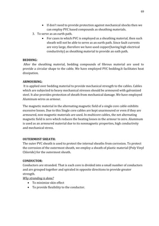 69
 If don’t need to provide protection against mechanical shocks then we
can employ PVC based compounds as sheathing materials.
3. To serve as an earth path.
 For cases in which PVC is employed as a sheathing material, then such
sheath will not be able to serve as an earth path. Since fault currents
are very large, therefore we have used copper(having high electrical
conductivity) as sheathing material to provide an eath path.
BEDDING:
After the sheathing material, bedding compounds of fibrous material are used to
provide a circular shape to the cable. We have employed PVC bedding.It facilitates heat
dissipation.
ARMOURING:
It is applied over bedding material to provide mechanical strength to the cables. Cables
which are subjected to heavy mechanical stresses should be armoured with galvanized
steel. It alse provides protection of sheath from mechanical damage. We have employed
Aluminum wires as armour.
The magnetic material in the alternating magnetic field of a single core cable exhibits
excessive losses. Due to this Single core cables are kept unarmoured or even if they are
armoured, non-magnetic materials are used. In multicore cables, the net alternating
magnetic field is zero which reduces the heating losses in the armour to zero. Aluminum
is used as an armoured material due to its nonmagnetic properties, high conductivity
and mechanical stress.
OUTERMOST SHEATH:
The outer PVC sheath is used to protect the internal sheaths from corrosion. To protect
the corrosion of the outermost sheath, we employ a sheath of plastic material (Poly Vinyl
Chloride) for the outermost sheath.
CONDUCTOR:
Conductors are stranded. That is each core is divided into a small number of conductors
and are grouped together and spiraled in opposite directions to provide greater
strength.
Why stranding is done?
 To minimize skin effect
 To provide flexibility to the conductor.
 