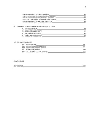 7
8.4 SHORT CIRCUIT CALCULATION 82
8.5 SOURCES OF SHORT CIRCUIT CURRENT 85
8.6 REACTANCES OF ROTATING MACHINES 86
8.7 SHORT CIRCUIT ANALSIS BY ETAP 89
9. OVERCURRENT AND EARTH FAULT PROTECTION
9.1 INTRODUCTION 90
9.2 SIMULATION RESULTS 92
9.3 PROTECTION CURVE 96
9.4 SIMULATION REPORT 97
10. DC BATTERY BANK
10.1 DEFINITIONS 98
10.2 DESIGN CONSIDERATIONS 99
10.3 DESIGN PROCEDURE 100
10.4 CELL SIZING CALCULATIONS 102
CONCLUSION
REFERENCE 108
 