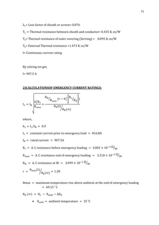 71
= Loss factor of sheath or screen= 0.076
Thermal resistance between sheath and conductor= 0.435 ⁄
= Thermal resistance of outer covering (Serving) = 0.095 ⁄
= External Thermal resistance =1.473 ⁄
I= Continuous current rating
By solving we get,
I= 907.5 A
2)CALCULATIONSOF EMERGENCY CURRENT RATINGS:
√
⁄ [ ⁄ ]
⁄
⁄
⁄
⁄
⁄

 