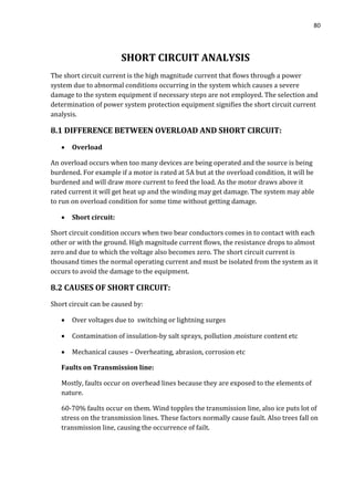 80
SHORT CIRCUIT ANALYSIS
The short circuit current is the high magnitude current that flows through a power
system due to abnormal conditions occurring in the system which causes a severe
damage to the system equipment if necessary steps are not employed. The selection and
determination of power system protection equipment signifies the short circuit current
analysis.
8.1 DIFFERENCE BETWEEN OVERLOAD AND SHORT CIRCUIT:
 Overload
An overload occurs when too many devices are being operated and the source is being
burdened. For example if a motor is rated at 5A but at the overload condition, it will be
burdened and will draw more current to feed the load. As the motor draws above it
rated current it will get heat up and the winding may get damage. The system may able
to run on overload condition for some time without getting damage.
 Short circuit:
Short circuit condition occurs when two bear conductors comes in to contact with each
other or with the ground. High magnitude current flows, the resistance drops to almost
zero and due to which the voltage also becomes zero. The short circuit current is
thousand times the normal operating current and must be isolated from the system as it
occurs to avoid the damage to the equipment.
8.2 CAUSES OF SHORT CIRCUIT:
Short circuit can be caused by:
 Over voltages due to switching or lightning surges
 Contamination of insulation-by salt sprays, pollution ,moisture content etc
 Mechanical causes – Overheating, abrasion, corrosion etc
Faults on Transmission line:
Mostly, faults occur on overhead lines because they are exposed to the elements of
nature.
60-70% faults occur on them. Wind topples the transmission line, also ice puts lot of
stress on the transmission lines. These factors normally cause fault. Also trees fall on
transmission line, causing the occurrence of failt.
 