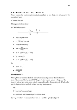 82
8.4 SHORT CIRCUIT CALCULATION:
Power system has variousequipmentthat contribute as per their own behaviourin the
scenario of fault
E: System voltage
Z:Component’s impedance
Rt= Wire’s Resistance.
Rt F
Rf
 %R = (Rf/Rt)*100
 I = Full load current
 V = System Voltage


 for reactance;



Short Circuit KVA
Although the potential at the fault is zero but we usually express the short circuit
current in terms ofshort circuit KVA. The product of normal system voltage and the
short circuit current at the point of fault occurred is called the short circuit KVA. In other
words, the product of pre fault voltage and post fault current.
Let,
 