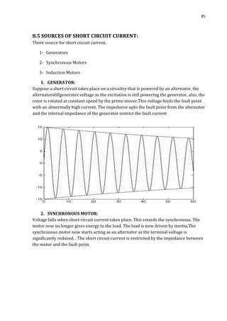 85
8.5 SOURCES OF SHORT CIRCUIT CURRENT:
There source for short circuit current.
1- Generators
2- Synchronous Motors
3- Induction Motors
1. GENERATOR:
Suppose a short circuit takes place on a circuitry that is powered by an alternator, the
alternatorstillgenerates voltage as the excitation is still powering the generator, also, the
rotor is rotated at constant speed by the prime mover.This voltage feeds the fault point
with an abnormally high current. The impedance upto the fault point from the alternator
and the internal impedance of the generator restrict the fault current
2. SYNCHRONOUS MOTOR:
Voltage falls when short circuit current takes place. This retards the synchronous. The
motor now no longer gives energy to the load. The load is now driven by inertia.The
synchronous motor now starts acting as an alternator as the terminal voltage is
significantly reduced. . The short circuit current is restricted by the impedance between
the motor and the fault point.
 