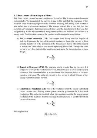87
8.6 Reactances of rotating machines
The short circuit current has two components dc and ac. The dc component decreases
exponentially. The decaying of the current is due to the fact that the reactance of the
machine keep decreasing exponentially and thus attaining the steady state reactance
also called the synchronous reactance. The reason behind this is the fact that the
inductor can’t change its flux instantaneously therefore the inductance will decrease due
but gradually. A time will come that it will gain inductance that will limit the current to a
steady state. The three reactances of the rotating machines are discussed below.
a) Sub transient Reactance (X’’d): The current flows during the first 3 cycles of
fault is determined by the sub-transient reactances. Since, the current is high
initially therefore it is the minimum of the 3 reactances due to which the current
is almost ten times that of the normal operating conditions. Though the time
period is very less but it is the most important factor for the protection system
design.
b) Transient Reactance (X’d): The machine starts to gain flux for the next 4-5
cycles due to which the reactance increases. This reactance is called the transient
reactance. The current falls but at a rate slower than the time period of the sub-
transient reactance. The value of current in this period is about 5 times of the
steady state short circuit current.
c) Synchronous Reactance (Xd): This is the reactance when the steady state short
circuit current starts flowing in the system. It is the greatest of the 3 discussed
reactances. This value is obtained when the reactance equals the synchronous
reactance of the machine. It is the most significant value and is used for the short
circuit calculations.
This implies that,
 