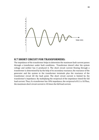 88
8.7 SHORT CIRCUIT FOR TRANSFORMERS:
The impedance of the transformer helps to determine the maximum fault current passes
through a transformer under fault conditions. Transformer doesn’t alter the system
voltage and neither has it produced it. The short circuit current flowing through a
transformer is determined by by the help of its secondary reactance, the reactance of the
generator and the system to the transformer terminals plus the reactance of the
transformer circuit till the fault point. The short circuit current is limited by the
transformer’s impedance. By multiplying the reciprocal of the impedance timed the full
load current. Thus, if a transformer has 10% impedance, the reciprocal of 0.1 is 10.Thus,
the maximum short circuit current is 10 times the full load current.
 