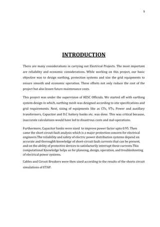9
INTRODUCTION
There are many considerations in carrying out Electrical Projects. The most important
are reliability and economic considerations. While working on this project, our basic
objective was to design earthing, protection systems and size the grid equipments to
ensure smooth and economic operation. These efforts not only reduce the cost of the
project but also lessen future maintenance costs.
This project was under the supervision of KESC Officials. We started off with earthing
system design in which, earthing mesh was designed according to site specifications and
grid requirements. Next, sizing of equipments like as CTs, VTs, Power and auxillary
transformers, Capacitor and D.C battery banks etc. was done. This was critical because,
inaccurate calculations would have led to disastrous costs and mal-operations.
Furthermore, Capacitor banks were sized to improve power factor upto 0.95. Then
came the short circuit fault analysis which is a major protection concern for electrical
engineers.The reliability and safety of electric power distribution systems depend on
accurate and thoroughh knowledge of short-circuit fault currents that can be present,
and on the ability of protective devices to satisfactorily interrupt these currents.This
computational Knowledge helps us for planning, design, operation, and troubleshooting
of electrical power systems.
Cables and Circuit Breakers were then sized according to the results of the shorts circuit
simulations of ETAP.
 