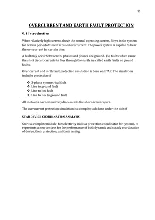 90
OVERCURRENT AND EARTH FAULT PROTECTION
9.1 Introduction
When relatively high current, above the normal operating current, flows in the system
for certain period of time it is called overcurrent. The power system is capable to bear
the overcurrent for certain time.
A fault may occur between the phases and phases and ground. The faults which cause
the short circuit currents to flow through the earth are called earth faults or ground
faults.
Over current and earth fault protection simulation is done on ETAP. The simulation
includes protection of
 3-phase symmetrical fault
 Line to ground fault
 Line to line fault
 Line to line to ground fault
All the faults have extensively discussed in the short circuit report.
The overcurrent protection simulation is a complex task done under the title of
STAR DEVICE COORDINATION ANALYSIS
Star is a complete module for selectivity and is a protection coordinator for systems. It
represents a new concept for the performance of both dynamic and steady coordination
of device, their protection, and their testing.
 