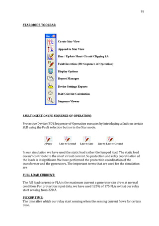 91
STAR MODE TOOLBAR
FAULT INSERTION (PD SEQUENCE-OF-OPERATION)
Protective Device (PD) Sequence-of-Operation executes by introducing a fault on certain
SLD using the Fault selection button in the Star mode.
In our simulation we have used the static load rather the lumped load. The static load
doesn’t contribute to the short circuit current. So protection and relay coordination of
the loads is insignificant. We have performed the protection coordination of the
transformer and the generators. The important terms that are used for the simulation
are
FULL LOAD CURRENT:
The full load current or FLA is the maximum current a generator can draw at normal
condition. For protection input data, we have used 125% of 175 FLA so that our relay
start sensing from 220 A.
PICKUP TIME:
The time after which our relay start sensing when the sensing current flows for certain
time.
 