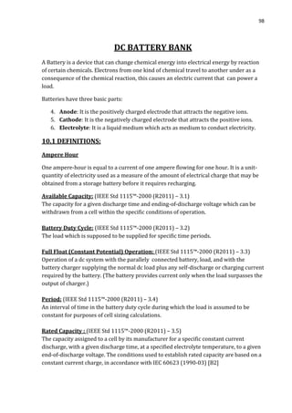 98
DC BATTERY BANK
A Battery is a device that can change chemical energy into electrical energy by reaction
of certain chemicals. Electrons from one kind of chemical travel to another under as a
consequence of the chemical reaction, this causes an electric current that can power a
load.
Batteries have three basic parts:
4. Anode: It is the positively charged electrode that attracts the negative ions.
5. Cathode: It is the negatively charged electrode that attracts the positive ions.
6. Electrolyte: It is a liquid medium which acts as medium to conduct electricity.
10.1 DEFINITIONS:
Ampere Hour
One ampere-hour is equal to a current of one ampere flowing for one hour. It is a unit-
quantity of electricity used as a measure of the amount of electrical charge that may be
obtained from a storage battery before it requires recharging.
Available Capacity: (IEEE Std 1115™-2000 (R2011) – 3.1)
The capacity for a given discharge time and ending-of-discharge voltage which can be
withdrawn from a cell within the specific conditions of operation.
Battery Duty Cycle: (IEEE Std 1115™-2000 (R2011) – 3.2)
The load which is supposed to be supplied for specific time periods.
Full Float (Constant Potential) Operation: (IEEE Std 1115™-2000 (R2011) – 3.3)
Operation of a dc system with the parallely connected battery, load, and with the
battery charger supplying the normal dc load plus any self-discharge or charging current
required by the battery. (The battery provides current only when the load surpasses the
output of charger.)
Period: (IEEE Std 1115™-2000 (R2011) – 3.4)
An interval of time in the battery duty cycle during which the load is assumed to be
constant for purposes of cell sizing calculations.
Rated Capacity : (IEEE Std 1115™-2000 (R2011) – 3.5)
The capacity assigned to a cell by its manufacturer for a specific constant current
discharge, with a given discharge time, at a specified electrolyte temperature, to a given
end-of-discharge voltage. The conditions used to establish rated capacity are based on a
constant current charge, in accordance with IEC 60623 (1990-03) [B2]
 