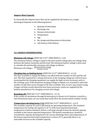 99
Ampere-Hour Capacity
It is basically the Ampere hours that can be supplied by the battery on a single
discharge.It depends on the following factors:
 Quantity of electrolyte
 Discharge rate
 Density of electrolyte
 Temperature
 Age
 No, design and dimensions of electrodes
 Life history of the battery
12.1 DESIGN CONSIDERATIONS:
Minimum cell voltage: (IEEE Std 1115™-2000 (R2011) – 6.2)
The minimum battery voltage is equal to the least system voltage plus any voltage drop
between the battery terminals and the load. The minimum battery voltage is then used
to calculate the permissible minimum cell voltage as follows:
Minimum cell voltage =
Charging time as limiting factor: (IEEE Std 1115™-2000 (R2011) – 6.1.2)
The time available to charge the battery can affect both the number of cells and the cell
size. The time required for a charge decreases as the charging voltage per cell increases,
assuming that the charging equipment can supply the high current necessary early in
the recharge cycle. If the maximum charging voltage is limited, it is essential to select the
number of cells that can be charged in the time available. This, in turn, may require using
a larger cell than would otherwise have been necessary. Limits are supplied by the
battery manufacturer for charging current and voltage.
Rounding off: (IEEE Std 1115™-2000 (R2011) – 6.1.3)
If the results of calculations through formula given in shown in 6.2 indicate a need for a
cell of fractional value, we can round that result off to the nearest whole number of cells.
Temperature derating factor ( Tt): (IEEE Std 1115™-2000 (R2011) – 6.2.1)
The available capacity of a cell is affected by its operating temperature. The standard
temperature for stating cell capacity is 25 °C. If the least expected electrolyte
temperature is below standard, choose a cell large enough to have the desired capacity
available at the lowest expected temperature. The battery manufacturer should be
consulted for capacity derating factors for various discharge times and temperatures. If
the lowest expected electrolyte temperature is above 25 °C, generally there is no
noticeable increase in the available capacity.
 