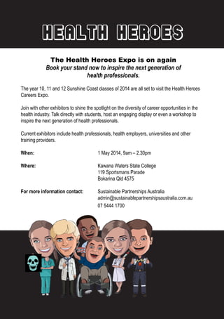 Health Heroes
The Health Heroes Expo is on again
Book your stand now to inspire the next generation of
health professionals.
The year 10, 11 and 12 Sunshine Coast classes of 2014 are all set to visit the Health Heroes
Careers Expo.
Join with other exhibitors to shine the spotlight on the diversity of career opportunities in the
health industry. Talk directly with students, host an engaging display or even a workshop to
inspire the next generation of health professionals.
Current exhibitors include health professionals, health employers, universities and other
training providers.
When: 				 1 May 2014, 9am – 2.30pm
Where: 				 Kawana Waters State College
				119 Sportsmans Parade
				Bokarina Qld 4575
For more information contact: 	 Sustainable Partnerships Australia
				admin@sustainablepartnershipsaustralia.com.au
				07 5444 1700
 