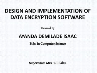 DESIGN AND IMPLEMENTATION OF
DATA ENCRYPTION SOFTWARE
Presented By
AYANDA DEMILADE ISAAC
B.Sc.inComputerScience
Supervisor: Mrs T.TSalau
 
