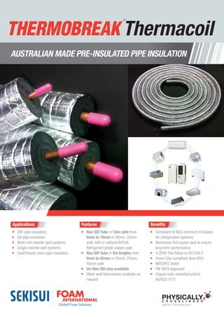 Applications
•	 VRF pipe insulation
•	 DX pipe insulation
•	 Multi unit inverter split systems
•	 Single inverter split systems
•	 Cool/freezer room pipe insulation
Features
•	 Non Slit Tube in 15m coils from
6mm to 19mm in 20mm, 25mm
wall, with or without R410A
Refrigerant grade copper pipe
•	 Non Slit Tube in 5m lengths from
6mm to 42mm in 20mm, 25mm,
40mm wall
•	 2m Non Slit also available
•	 Other wall thicknesses available on
request
Benefits
•	 Compliant to NCC minimum R-Values
for refrigeration systems
•	 Aluminium foil vapour seal to ensure
long term performance
•	 4 ZERO Fire Rated to AS1530.3
•	 Green Star compliant (low VOC)
•	 NATSPEC listed
•	 FM 4924 approved
•	 Copper tube manufactured to
AS/NZS 1571
AUSTRALIAN MADE PRE-INSULATED PIPE INSULATION
PHYSICALLYC R O S S L I N K E D
S E K I S U I T E C H N O L O G Y
Thermacoil
 
