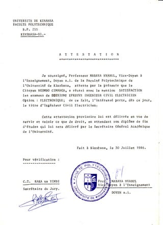 UNIVERSITEDE KINAHSA
FACUTTEPOTYTECHNIQUE
B . P . 2 5 5
KITTSHASA-XI.-
A T T E S T A T I O N
Je soussigné, Professeur IvIABAYANYABUL,Vice-Doyen à
ltEnseignement, Doyen a,i. de la Faculté Pol"ytechnique de
lrUniversité de Kinshasa, atteste par 1a présente que le
Citoyen NGOMBOCIMANGA,a réussi avec 1a nention SATISFACTION
les examensde DEûXIEMEEPREUVEINGENIEURCIVIL ELECTRICIEN
Option : ELECTRONIQUE;de ce fait, lrintéressé porte, dès ce jour,
1e titre dt lngénieur Civil Electricien.
Cette attestation provisoire lui est délivrée en vue de
servir et valoir ce que de droitr etr attendant son diplôme de fin
dtétudes qui lui sera dé1ivré pat 1e Secrétaire Général Acadénique
de 1|Université.
F a i t à K i n s h a s a , l e 3 0 J u i l l e t 1 9 8 6 .
Pour vérification :
c .T . KAKA nA YIMBI NYABUL
1 IEnseignement
Secrétaire du Jury.
 