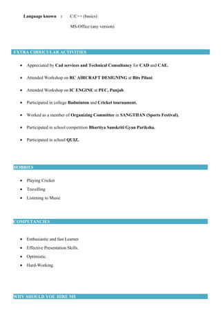 Language known : C/C++ (basics)
MS-Office (any version)
EXTRA CIRRICULAR ACTIVITIES
• Appreciated by Cad services and Technical Consultancy for CAD and CAE.
• Attended Workshop on RC AIRCRAFT DESIGNING at Bits Pilani.
• Attended Workshop on IC ENGINE at PEC, Punjab.
• Participated in college Badminton and Cricket tournament.
• Worked as a member of Organizing Committee in SANGTHAN (Sports Festival).
• Participated in school competition Bhartiya Sanskriti Gyan Pariksha.
• Participated in school QUIZ.
HOBBIES
• Playing Cricket
• Travelling
• Listening to Music
COMPETANCIES
• Enthusiastic and fast Learner
• Effective Presentation Skills.
• Optimistic.
• Hard-Working.
WHY SHOULD YOU HIRE ME
 