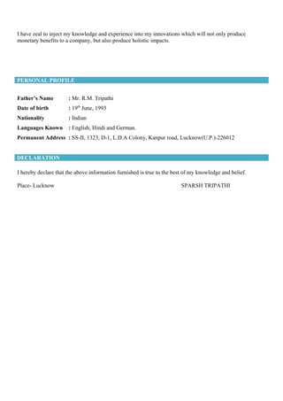 I have zeal to inject my knowledge and experience into my innovations which will not only produce
monetary benefits to a company, but also produce holistic impacts.
PERSONAL PROFILE
Father’s Name : Mr. R.M. Tripathi
Date of birth : 19th
June, 1993
Nationality : Indian
Languages Known : English, Hindi and German.
Permanent Address : SS-II, 1323, D-1, L.D.A Colony, Kanpur road, Lucknow(U.P.)-226012
DECLARATION
I hereby declare that the above information furnished is true to the best of my knowledge and belief.
Place- Lucknow SPARSH TRIPATHI
 