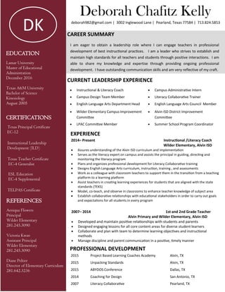 EDUCATION
Lamar University
Master of Educational
Administration
December 2016
Texas A&M University
Bachelor of Science
Kinesiology
August 2005
CERTIFICATIONS
Texas Principal Certificate
EC-12
Instructional Leadership
Development (ILD)
Texas Teacher Certificate
EC-4 Generalist
ESL Education
EC-4 Supplemental
TELPAS Certificate
Deborah Chafitz Kelly
deborah982@gmail.com | 3002 Inglewood Lane | Pearland, Texas 77584 | 713.824.5853
CAREER SUMMARY
I am eager to obtain a leadership role where I can engage teachers in professional
development of best instructional practices. I am a leader who strives to establish and
maintain high standards for all teachers and students through positive interactions. I am
able to share my knowledge and expertise through providing ongoing professional
development. I have outstanding communication skills and am very reflective of my craft.
CURRENT LEADERSHIP EXPERIENCE
 Instructional & Literacy Coach  Campus Administrative Intern
 Campus Design Team Member  Literacy Collaborative Trainer
 English Language Arts Department Head  English Language Arts Council Member
 Wilder Elementary Campus Improvement
Committee
 Alvin ISD District Improvement
Committee
 LPAC Committee Member  Summer School Program Coordinator
EXPERIENCE
PROFESSIONAL DEVELOPMENT
2015 Project Based Learning Coaches Academy Alvin, TX
2015 Unpacking Standards Alvin, TX
2015 ABYDOS Conference Dallas, TX
2014 Coaching for Design San Antonio, TX
2007 Literacy Collaborative Pearland, TX
2014– Present Instructional /Literacy Coach
Wilder Elementary, Alvin ISD
 Assures understanding of the Alvin ISD curriculum and implementation
 Serves as the literacy expert on campus and assists the principal in guiding, directing and
monitoring the literacy program
 Plans and organizes professional development for Literacy Collaborative training
 Designs English Language Arts curriculum, instruction, training , and assessments
 Work as a colleague with classroom teachers to support them in the transition from a teaching
platform to a learning platform
 Assist teachers in creating learning experiences for students that are aligned with the state
standards (TEKS)
 Model, co-teach, and observe in classrooms to enhance teacher knowledge of subject area
 Establish collaborative relationships with educational stakeholders in order to carry out goals
and expectations for all students in every programREFERENCES
Aeniqua Flowers
Principal
Wilder Elementary
281.245.3090
Victoria Kwan
Assistant Principal
Wilder Elementary
281.245.3090
Diane Peltier
Director of Elementary Curriculum
281.642.3236
DK
2007– 2014 1st and 2nd Grade Teacher
Alvin Primary and Wilder Elementary, Alvin ISD
 Developed and maintain positive relationships with students and parents
 Designed engaging lessons for all core content areas for diverse student learners
 Collaborate and plan with team to determine learning objectives and instructional
methods
 Manage discipline and parent communication in a positive, timely manner
 