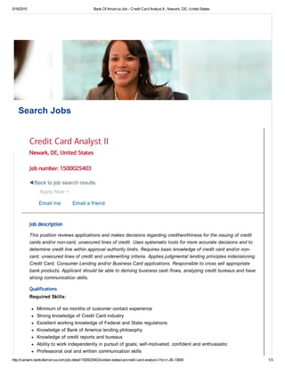 5/16/2015 Bank Of America Job ­ Credit Card Analyst II , Newark, DE, United States
http://careers.bankofamerica.com/job­detail/1500025403/united­states/us/credit­card­analyst­ii?src=JB­13600 1/3
Search Jobs
Newark, DE, United States
Job number: 1500025403
Apply Now >
Email me Email a friend
Job description
This position reviews applications and makes decisions regarding creditworthiness for the issuing of credit
cards and/or non­card, unsecured lines of credit. Uses systematic tools for more accurate decisions and to
determine credit line within approval authority limits. Requires basic knowledge of credit card and/or non­
card, unsecured lines of credit and underwriting criteria. Applies judgmental lending principles indecisioning
Credit Card, Consumer Lending and/or Business Card applications. Responsible to cross sell appropriate
bank products. Applicant should be able to deriving business cash flows, analyzing credit bureaus and have
strong communication skills.
Qualifications
Required Skills:
Minimum of six months of customer contact experience
Strong knowledge of Credit Card industry
Excellent working knowledge of Federal and State regulations
Knowledge of Bank of America lending philosophy
Knowledge of credit reports and bureaus
Ability to work independently in pursuit of goals; self­motivated, confident and enthusiastic
Professional oral and written communication skills
Credit Card Analyst II
Back to job search results
 
