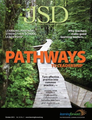 JSDTHE LEARNING FORWARD JOURNAL
THE PROFESSIONAL LEARNING ASSOCIATIONOctober 2015 Vol. 36 No. 5 www.learningforward.org
PATHWAYSTO LEADERSHIP
LEARNING PARTNERS
STRENGTHEN SCHOOL
LEADERSHIP p. 12
Turn effective
practice into
common
practice p. 18
LESSONS FROM
RESEARCH:
High-quality
collaboration
benefits teachers
and students p. 62
Why teachers
make good
learning leaders p. 26
 