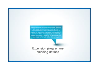Extension programme
planning dened
Having said that extension programme planning
is a social action, decision- making, inter
actional process in which advance thinking is
needed for identifying the needs, interests and
resources of the people through educational
means to prepare a blueprint for action we are
now ready to formally dene this concept
 