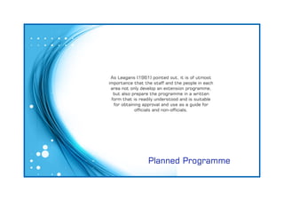 Planned Programme
As Leagans (1961) pointed out, it is of utmost
importance that the staff and the people in each
area not only develop an extension programme,
but also prepare the programme in a written
form that is readily understood and is suitable
for obtaining approval and use as a guide for
ofcials and non-ofcials.
 