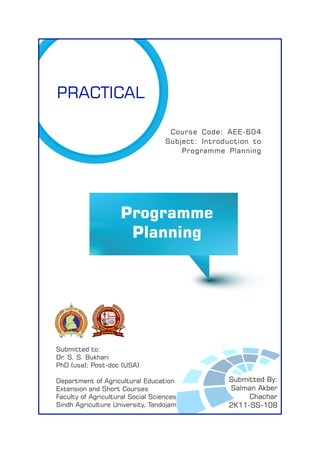 Submitted to:
Dr. S. S. Bukhari
PhD (usa); Post-doc (USA)
Department of Agricultural Education
Extension and Short Courses
Faculty of Agricultural Social Sciences
Sindh Agriculture University, Tandojam
Course Code: AEE-604
Subject: Introduction to
Programme Planning
Submitted By:
Salman Akber
Chachar
2K11-SS-108
PRACTICAL
Programme
Planning
 