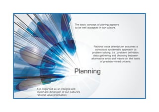 Planning
The basic concept of planing appears
to be well accepted in our culture.
It is regarded as an integral and
important dimension of our culture's
rational value orientation.
Rational value orientation assumes a
conscious systematic approach to
problem solving, i.e., problem denition,
data gathering and choosing between
alternative ends and means on the basis
of predetermined criteria.
 