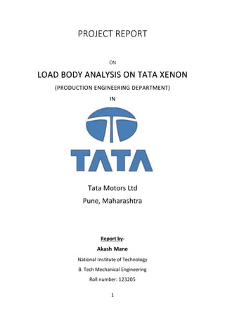 1
PROJECT REPORT
ON
LOAD BODY ANALYSIS ON TATA XENON
(PRODUCTION ENGINEERING DEPARTMENT)
IN
Tata Motors Ltd
Pune, Maharashtra
Report by-
Akash Mane
National Institute of Technology
B. Tech Mechanical Engineering
Roll number: 123205
 