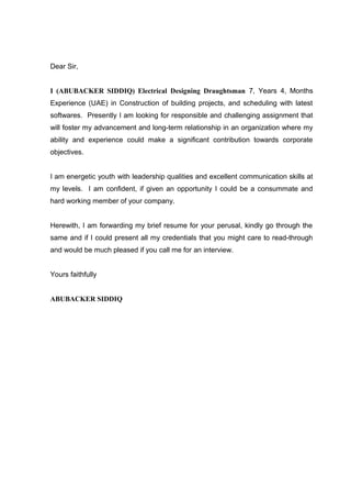 Dear Sir,
I (ABUBACKER SIDDIQ) Electrical Designing Draughtsman 7, Years 4, Months
Experience (UAE) in Construction of building projects, and scheduling with latest
softwares. Presently I am looking for responsible and challenging assignment that
will foster my advancement and long-term relationship in an organization where my
ability and experience could make a significant contribution towards corporate
objectives.
I am energetic youth with leadership qualities and excellent communication skills at
my levels. I am confident, if given an opportunity I could be a consummate and
hard working member of your company.
Herewith, I am forwarding my brief resume for your perusal, kindly go through the
same and if I could present all my credentials that you might care to read-through
and would be much pleased if you call me for an interview.
Yours faithfully
ABUBACKER SIDDIQ
 