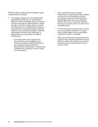 12 Stay informed| SEC comment letter trends | Stock compensation
The SEC staff also addressed non-employee equity
compensation accounting:
 It is unclear why you have not addressed the
applicability of ASC 505-50, Equity Based
Payments to Non Employees to your restricted
common stock sale to a Board Member. Please
provide us with this analysis. If you conclude
that ASC 505-50 is not applicable, provide us a
comprehensive accounting analysis including
reference to the specific paragraphs within the
authoritative literature you relied upon to
substantiate your accounting and address
the following:
– It is unclear from your response how
the promissory note qualified for part
recourse accounting. Describe the factors
you considered when making this
determination including your consideration
of whether the Company's recourse rights
were substantive.
– If you conclude that your original
accounting was appropriate, tell us whether
and how you re-evaluated the original
accounting at the time of the forgiveness.
Specifically address how you considered
whether there was an intention to forgive
the recourse portion of the note when it was
originally issued.
– For the nonrecourse portion of the note that
was accounted for similarly to an option
grant, clarify whether the corresponding
credit was to APIC or a liability.
– Revise your stock based compensation and
common stock valuation discussions in your
MD&A to address the October 19, 2015 loan
forgiveness and related valuation of your
common stock.
 