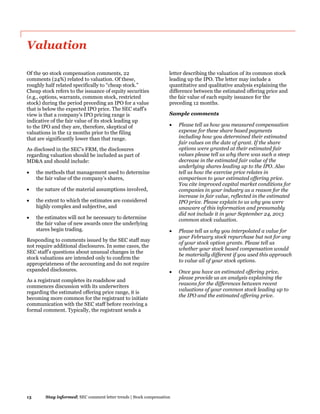 13 Stay informed| SEC comment letter trends | Stock compensation
Valuation
Of the 90 stock compensation comments, 22
comments (24%) related to valuation. Of these,
roughly half related specifically to “cheap stock.”
Cheap stock refers to the issuance of equity securities
(e.g., options, warrants, common stock, restricted
stock) during the period preceding an IPO for a value
that is below the expected IPO price. The SEC staff’s
view is that a company’s IPO pricing range is
indicative of the fair value of its stock leading up
to the IPO and they are, therefore, skeptical of
valuations in the 12 months prior to the filing
that are significantly lower than that range.
As disclosed in the SEC’s FRM, the disclosures
regarding valuation should be included as part of
MD&A and should include:
 the methods that management used to determine
the fair value of the company’s shares,
 the nature of the material assumptions involved,
 the extent to which the estimates are considered
highly complex and subjective, and
 the estimates will not be necessary to determine
the fair value of new awards once the underlying
stares begin trading.
Responding to comments issued by the SEC staff may
not require additional disclosures. In some cases, the
SEC staff’s questions about unusual changes in the
stock valuations are intended only to confirm the
appropriateness of the accounting and do not require
expanded disclosures.
As a registrant completes its roadshow and
commences discussion with its underwriters
regarding the estimated offering price range, it is
becoming more common for the registrant to initiate
communication with the SEC staff before receiving a
formal comment. Typically, the registrant sends a
letter describing the valuation of its common stock
leading up the IPO. The letter may include a
quantitative and qualitative analysis explaining the
difference between the estimated offering price and
the fair value of each equity issuance for the
preceding 12 months.
Sample comments
 Please tell us how you measured compensation
expense for these share based payments
including how you determined their estimated
fair values on the date of grant. If the share
options were granted at their estimated fair
values please tell us why there was such a steep
decrease in the estimated fair value of the
underlying shares leading up to the IPO. Also
tell us how the exercise price relates in
comparison to your estimated offering price.
You cite improved capital market conditions for
companies in your industry as a reason for the
increase in fair value, reflected in the estimated
IPO price. Please explain to us why you were
unaware of this information and presumably
did not include it in your September 24, 2013
common stock valuation.
 Please tell us why you interpolated a value for
your February stock repurchase but not for any
of your stock option grants. Please tell us
whether your stock based compensation would
be materially different if you used this approach
to value all of your stock options.
 Once you have an estimated offering price,
please provide us an analysis explaining the
reasons for the differences between recent
valuations of your common stock leading up to
the IPO and the estimated offering price.
 