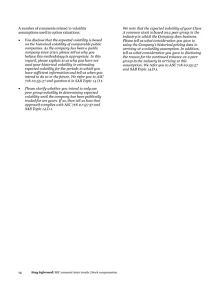 14 Stay informed| SEC comment letter trends | Stock compensation
A number of comments related to volatility
assumptions used in option valuations:
 You disclose that the expected volatility is based
on the historical volatility of comparable public
companies. As the company has been a public
company since 2010, please tell us why you
believe this methodology is appropriate. In this
regard, please explain to us why you have not
used your historical volatility in estimating
expected volatility for the periods in which you
have sufficient information and tell us when you
intend to do so in the future. We refer you to ASC
718-10-55-37 and question 6 in SAB Topic 14.D.1.
 Please clarify whether you intend to only use
peer group volatility in determining expected
volatility until the company has been publically
traded for ten years. If so, then tell us how that
approach complies with ASC 718-10-55-37 and
SAB Topic 14.D.1.
We note that the expected volatility of your Class
A common stock is based on a peer group in the
industry in which the Company does business.
Please tell us what consideration you gave to
using the Company's historical pricing data in
arriving at a volatility assumption. In addition,
tell us what consideration you gave to disclosing
the reason for the continued reliance on a peer
group in the industry in arriving at this
assumption. We refer you to ASC 718-10-55-37
and SAB Topic 14.D.1.
 