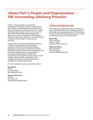 15 Stay informed| SEC comment letter trends | Stock compensation
About PwC’s People and Organization –
HR Accounting Advisory Practice
At PwC, we bring together an unmatched
combination of industry, business, strategy, talent,
HR, analytics, and technology expertise with more
than 11,000 people in 138 countries in PwC’s People
and Organization practice. That means you get the
right team with the right skills and experiences,
wherever you need us round the world to help you
deliver the value you’re looking for – from developing
a people strategy through to organizational
execution.
As part of PwC’s People and Organization practice,
our HR Accounting Advisory practice helps
companies with their accounting and financial
reporting of compensation and reward programs.
Our deep technical expertise in the compensation and
benefits accounting arena can help companies
successfully design employee benefits and
compensation arrangements to align with the overall
strategic objectives of the organization while
navigating through the myriad of financial and
regulatory accounting requirements.
For more information, please contact the authors:
Ken Stoler
Partner
(213) 270-8933
ken.stoler@pwc.com
Teresa Yannacone
Director
(267) 330-1377
teresa.yannacone@pwc.com
Acknowledgements
This publication represents the efforts and ideas of
many individuals within PwC, including members of
the People and Organization practice. The following
PwC personnel contributed to the contents or served
as technical reviewers of this publication:
Matt Foley
Senior Associate
(646) 471-9837
matthew.e.foley@pwc.com
Maureen Gilroy
Senior Associate
(267) 330-2462
maureen.l.gilroy@pwc.com
 