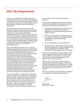 5 Stay informed| SEC comment letter trends | Stock compensation
SEC developments
2016 was an eventful year at the SEC as the three
remaining Commissioners and their staff maintained
a busy schedule of activities in the financial reporting
and disclosure arena, with two high visibility areas of
focus being non-GAAP measures and disclosure
effectiveness.
Non-GAAP measures have been an area of SEC
interest for many years, but a December 2015 speech
by SEC Chair Mary Jo White touched off a renewed
public focus. In her remarks, Chair White
acknowledged that non-GAAP measures are allowed
in order to communicate important information, but
she also observed that non-GAAP measures may be a
source of confusion. She posed several questions that
company officials (including audit committees) might
consider asking about the usefulness, prominence,
transparency, and controls surrounding
non-GAAP measures.
Senior SEC officials echoed the chair’s remarks in
speeches throughout the spring, and in May the SEC
staff published a significant update to its non-GAAP
measures interpretive guidance focused on two
principal areas: whether non-GAAP measures might
be misleading and the prominence of their
presentation. The SEC staff provided guidance
relating to the exclusion of normal, recurring, cash
operating expenses from non-GAAP measures; the
use of individually-tailored accounting principles to
compute non-GAAP measures; the disclosure of
certain non-GAAP per-share amounts; and the
calculation and presentation of the income tax effects
of non-GAAP adjustments. They also provided
guidance regarding the placement, ordering,
description, discussion, and styling of non-GAAP
measures in relation to their GAAP counterparts.
In June, Chair White “strongly urged” companies to
carefully consider the new guidance, to revisit their
approach, and to consider appropriate controls. She
also urged audit committees to “carefully oversee
their company’s use of non-GAAP measures and
disclosures.” This is an area of keen interest across
the agency, with activity seen in the Division of
Corporation Finance, the Office of the Chief
Accountant, as well as the Division of Enforcement,
and we expect the focus to continue unabated
into 2017.
Another area of significant attention for the SEC has
been its Disclosure Effectiveness initiative. During
the past year, the SEC has solicited input on:
 the financial-related disclosure requirements in
Regulation S-X of entities other than the
registrant (e.g., acquired businesses, guarantors,
equity investees);
 the disclosure requirements in Regulation S-K
(e.g., business information, risk factors, MD&A),
including the manner of presentation
and delivery;
 the use of hyperlinks to access exhibits; and
 the elimination or modification of numerous SEC
disclosure requirements in light of changes in US
GAAP and IFRS and the evolution of SEC
disclosures since the original rules were adopted.
Some of these initiatives are concept releases, while
others are proposed rules, but taken together they
show the SEC’s continued focus on ensuring their
rules facilitate timely, material disclosure and
efficient access to the information.
While 2016 was a busy year, with the November
elections and the inevitable changes to follow, 2017
will likely bring significant developments. One thing
that is certain is that accounting, financial reporting,
and disclosure will remain top areas of interest at
the SEC.
We hope you find the analysis that follows helpful as
you navigate the upcoming reporting season.
John A. May
SEC Services Leader
 