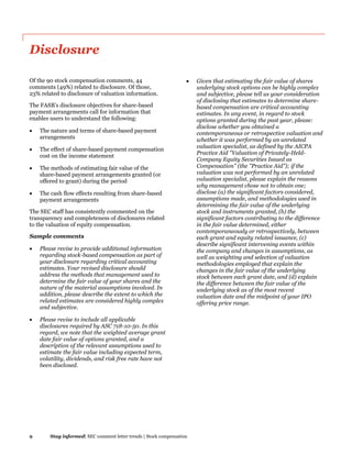 9 Stay informed| SEC comment letter trends | Stock compensation
Disclosure
Of the 90 stock compensation comments, 44
comments (49%) related to disclosure. Of those,
23% related to disclosure of valuation information.
The FASB’s disclosure objectives for share-based
payment arrangements call for information that
enables users to understand the following:
 The nature and terms of share-based payment
arrangements
 The effect of share-based payment compensation
cost on the income statement
 The methods of estimating fair value of the
share-based payment arrangements granted (or
offered to grant) during the period
 The cash flow effects resulting from share-based
payment arrangements
The SEC staff has consistently commented on the
transparency and completeness of disclosures related
to the valuation of equity compensation.
Sample comments
 Please revise to provide additional information
regarding stock-based compensation as part of
your disclosure regarding critical accounting
estimates. Your revised disclosure should
address the methods that management used to
determine the fair value of your shares and the
nature of the material assumptions involved. In
addition, please describe the extent to which the
related estimates are considered highly complex
and subjective.
 Please revise to include all applicable
disclosures required by ASC 718-10-50. In this
regard, we note that the weighted average grant
date fair value of options granted, and a
description of the relevant assumptions used to
estimate the fair value including expected term,
volatility, dividends, and risk free rate have not
been disclosed.
 Given that estimating the fair value of shares
underlying stock options can be highly complex
and subjective, please tell us your consideration
of disclosing that estimates to determine share-
based compensation are critical accounting
estimates. In any event, in regard to stock
options granted during the past year, please:
disclose whether you obtained a
contemporaneous or retrospective valuation and
whether it was performed by an unrelated
valuation specialist, as defined by the AICPA
Practice Aid "Valuation of Privately-Held-
Company Equity Securities Issued as
Compensation" (the "Practice Aid"); if the
valuation was not performed by an unrelated
valuation specialist, please explain the reasons
why management chose not to obtain one;
disclose (a) the significant factors considered,
assumptions made, and methodologies used in
determining the fair value of the underlying
stock and instruments granted, (b) the
significant factors contributing to the difference
in the fair value determined, either
contemporaneously or retrospectively, between
each grant and equity related issuance, (c)
describe significant intervening events within
the company and changes in assumptions, as
well as weighting and selection of valuation
methodologies employed that explain the
changes in the fair value of the underlying
stock between each grant date, and (d) explain
the difference between the fair value of the
underlying stock as of the most recent
valuation date and the midpoint of your IPO
offering price range.
 
