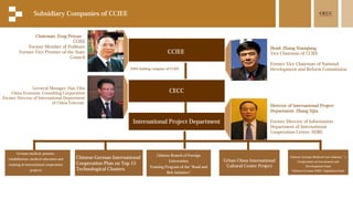 CCIEE
CECC
German medical, pension,
rehabilitation, medical education and
training in international cooperation
projects
Chinese-German International
Cooperation Plan on Top 15
Technological Clusters
Chinese Branch of Foreign
Universities
Training Program of the "Road and
Belt Initiative"
Urban China International
Cultural Center Project
Chinese-German Medical Care Industry’s
Cooperation on Investment and
Development Fund
Chinese-German SMEs' Aquisition Fund
Chairman: Zeng Peiyan
CCIEE
Former Member of Poliburo
Former Vice Premier of the State
Council
Head: Zhang Xiaoqiang
Vice Chairman of CCIEE
Former Vice Chairman of National
Development and Reform Commission
Subsidiary Companies of CCIEE
100% holding company of CCIEE
International Project Department
Director of International Project
Department: Zhang Sijia
Former Director of Information
Department of International
Cooperation Center, NDRC
Gerneral Manager: Han Yihu
China Economic Consulting Corporation
Former Director of International Department
of China Telecom
 