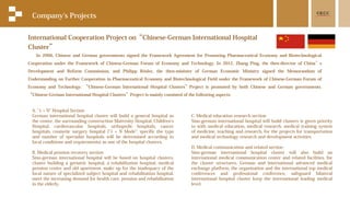 International Cooperation Project on“Chinese-German International Hospital
Cluster”
Company's Projects
In 2006, Chinese and German governments signed the Framework Agreement for Promoting Pharmaceutical Economy and Biotechnological
Cooperation under the Framework of Chinese-German Forum of Economy and Technology. In 2012, Zhang Ping, the then-director of China’s
Development and Reform Commission, and Philipp Rösler, the then-minister of German Economic Ministry signed the Memorandum of
Understanding on Further Cooperation in Pharmaceutical Economy and Biotechnological Field under the Framework of Chinese-German Forum of
Economy and Technology. “Chinese-German International Hospital Clusters”Project is promoted by both Chinese and German governments.
“Chinese-German International Hospital Clusters”Project is mainly consisted of the following aspects:
A. "1 + N" Hospital Section
German international hospital cluster will build a general hospital as
the center, the surrounding construction Maternity Hospital, Children's
Hospital, cardiovascular hospitals, orthopedic hospitals, cancer
hospitals, cosmetic surgery hospital ("1 + N Mode": specific the type
and number of specialist hospitals will be determined according to
local conditions and requirements) as one of the hospital clusters.
B. Medical pension recovery section
Sino-german international hospital will be based on hospital clusters,
cluster building a geriatric hospital, a rehabilitation hospital, medical
pension center and old apartment, make up for the inadequacy of the
local nature of specialized subject hospital and rehabilitation hospital,
meet the increasing demand for health care, pension and rehabilitation
in the elderly.
C. Medical education research section
Sino-german international hospital will build clusters is given priority
to with medical education, medical research, medical training system
of medicine, teaching and research, for the projects for transportation
and medical technology research and development activities.
D. Medical communication and related section
Sino-german international hospital cluster will also build an
international medical communication center and related facilities, for
the cluster structures, German and international advanced medical
exchange platform, the organization and the international top medical
conferences and professional conference, safeguard bilateral
international hospital cluster keep the international leading medical
level.
 