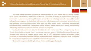 The German Federal Government in 2006 for the first time launched the "2020 National High-Tech Strategy Germany"
by the German Federal Ministry of Education and Research is responsible for leading the implementation of the project
involves three areas of nine states Germany fifteen cities, German fifteen top technology clusters, five thousand five hundred
and eight German companies, one hundred and eight universities and colleges, research institutes and two hundred twenty-
nine institutions, covering seventeen technical areas: health care, safety, botany, energy , environment, information and
telecommunications, automotive and transportation, aviation, aerospace, marine, modern service industry, nanotechnology,
biotechnology, microsystems, optics, new materials, processes and equipment.
"Leading Cluster Competitiveness Action" is divided into three, the selection of the fifteen leading technology clusters,
"German fifteen leading technology cluster" international cooperation project is the China International Economic and
Exchange Center State by the company and the country and by CECC. Sino-German economic and technical German
Corporation for International Cooperation under the "Sino-German economic and technical cooperation forum" carried out in
the framework of joint high-tech projects in the field of international cooperation.
The project is now promoted in Chengdu, Sichuan Province and Chongqing Municipality.
Chinese-German International Cooperation Plan on Top 15 Technological Clusters
 