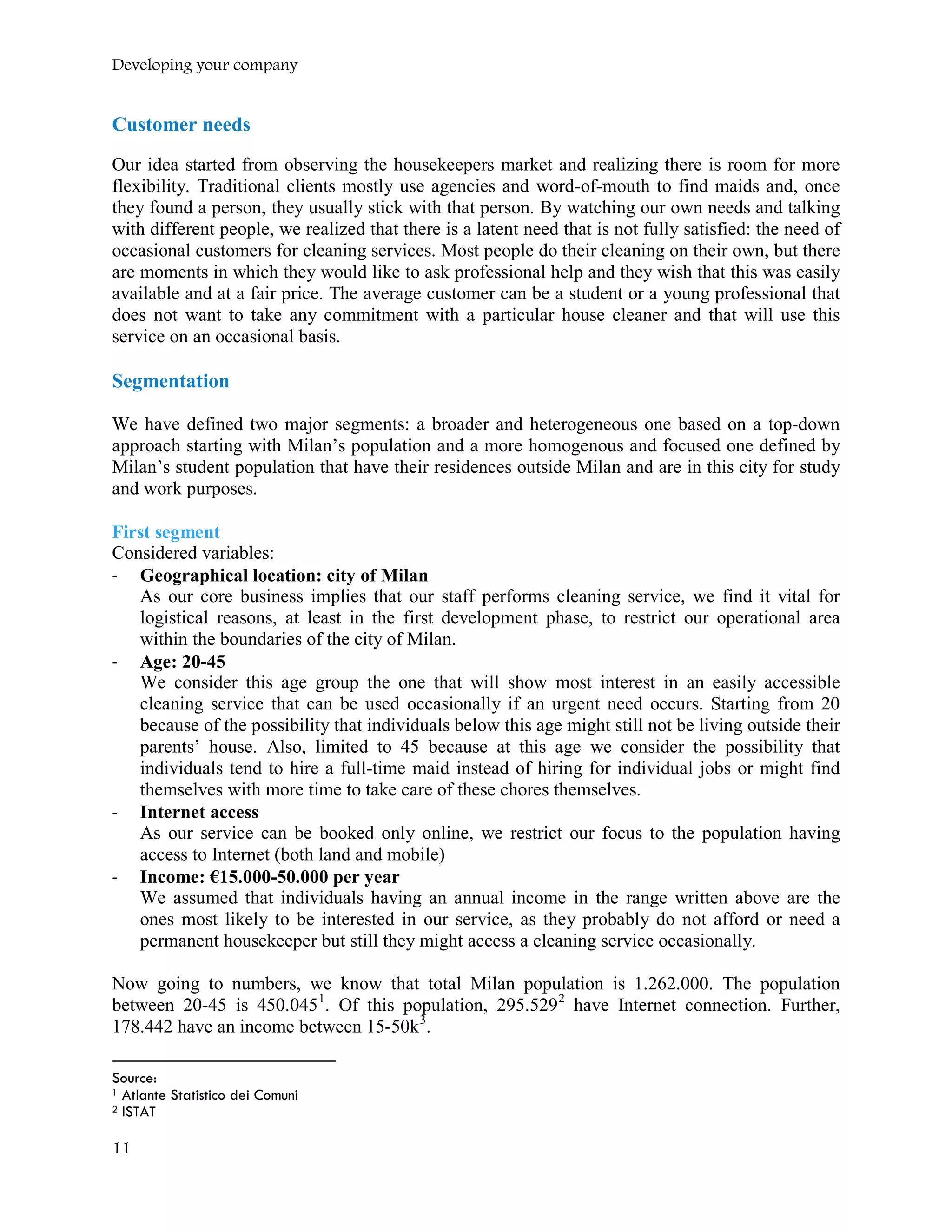 Developing your company
Customer needs
Our idea started from observing the housekeepers market and realizing there is room for more
flexibility. Traditional clients mostly use agencies and word-of-mouth to find maids and, once
they found a person, they usually stick with that person. By watching our own needs and talking
with different people, we realized that there is a latent need that is not fully satisfied: the need of
occasional customers for cleaning services. Most people do their cleaning on their own, but there
are moments in which they would like to ask professional help and they wish that this was easily
available and at a fair price. The average customer can be a student or a young professional that
does not want to take any commitment with a particular house cleaner and that will use this
service on an occasional basis.
Segmentation
We have defined two major segments: a broader and heterogeneous one based on a top-down
approach starting with Milan’s population and a more homogenous and focused one defined by
Milan’s student population that have their residences outside Milan and are in this city for study
and work purposes.
First segment
Considered variables:
- Geographical location: city of Milan
As our core business implies that our staff performs cleaning service, we find it vital for
logistical reasons, at least in the first development phase, to restrict our operational area
within the boundaries of the city of Milan.
- Age: 20-45
We consider this age group the one that will show most interest in an easily accessible
cleaning service that can be used occasionally if an urgent need occurs. Starting from 20
because of the possibility that individuals below this age might still not be living outside their
parents’ house. Also, limited to 45 because at this age we consider the possibility that
individuals tend to hire a full-time maid instead of hiring for individual jobs or might find
themselves with more time to take care of these chores themselves.
- Internet access
As our service can be booked only online, we restrict our focus to the population having
access to Internet (both land and mobile)
- Income: €15.000-50.000 per year
We assumed that individuals having an annual income in the range written above are the
ones most likely to be interested in our service, as they probably do not afford or need a
permanent housekeeper but still they might access a cleaning service occasionally.
Now going to numbers, we know that total Milan population is 1.262.000. The population
between 20-45 is 450.0451
. Of this population, 295.5292
have Internet connection. Further,
178.442 have an income between 15-50k3
.
Source:
1 Atlante Statistico dei Comuni
2 ISTAT
11
 
