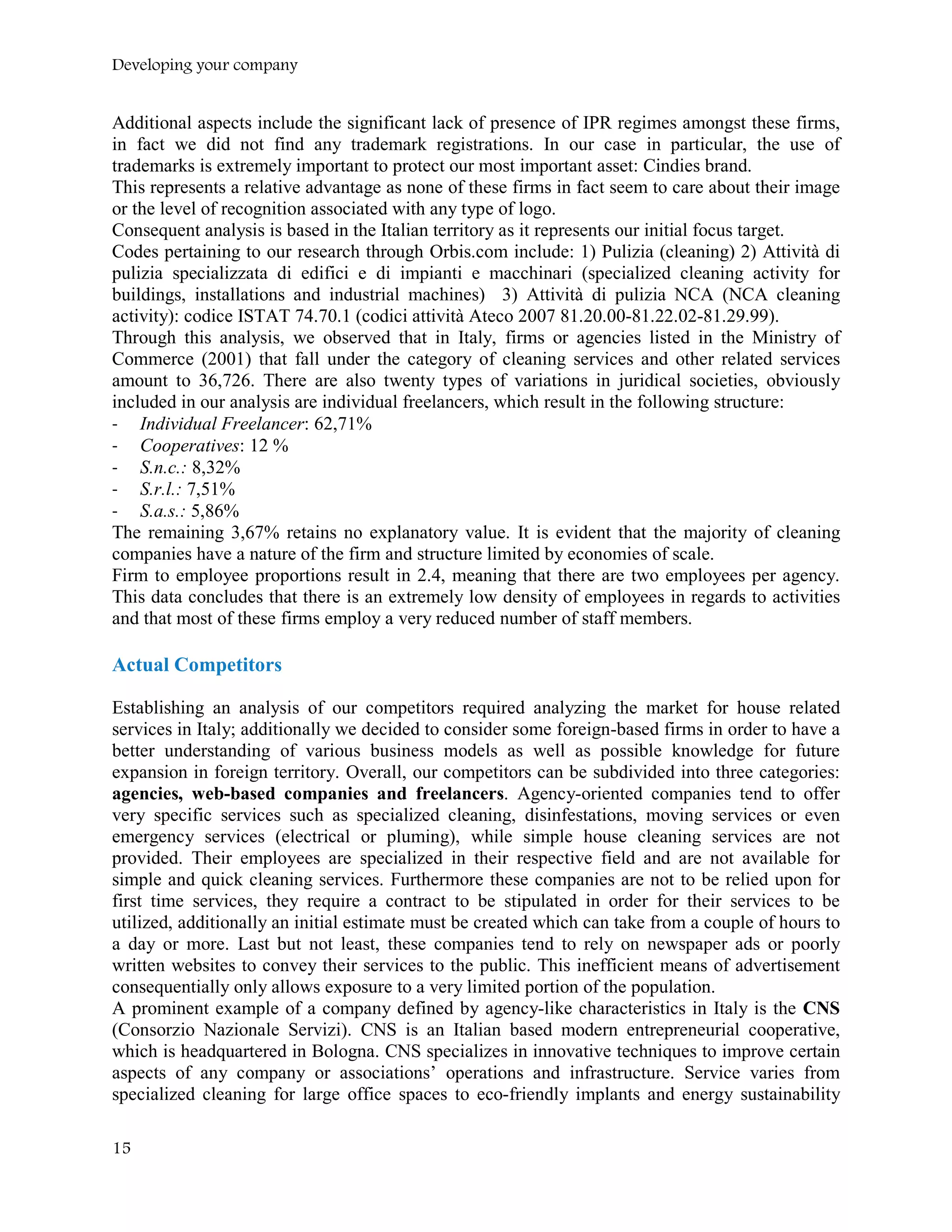 Developing your company
Additional aspects include the significant lack of presence of IPR regimes amongst these firms,
in fact we did not find any trademark registrations. In our case in particular, the use of
trademarks is extremely important to protect our most important asset: Cindies brand.
This represents a relative advantage as none of these firms in fact seem to care about their image
or the level of recognition associated with any type of logo.
Consequent analysis is based in the Italian territory as it represents our initial focus target.
Codes pertaining to our research through Orbis.com include: 1) Pulizia (cleaning) 2) Attività di
pulizia specializzata di edifici e di impianti e macchinari (specialized cleaning activity for
buildings, installations and industrial machines) 3) Attività di pulizia NCA (NCA cleaning
activity): codice ISTAT 74.70.1 (codici attività Ateco 2007 81.20.00-81.22.02-81.29.99).
Through this analysis, we observed that in Italy, firms or agencies listed in the Ministry of
Commerce (2001) that fall under the category of cleaning services and other related services
amount to 36,726. There are also twenty types of variations in juridical societies, obviously
included in our analysis are individual freelancers, which result in the following structure:
- Individual Freelancer: 62,71%
- Cooperatives: 12 %
- S.n.c.: 8,32%
- S.r.l.: 7,51%
- S.a.s.: 5,86%
The remaining 3,67% retains no explanatory value. It is evident that the majority of cleaning
companies have a nature of the firm and structure limited by economies of scale.
Firm to employee proportions result in 2.4, meaning that there are two employees per agency.
This data concludes that there is an extremely low density of employees in regards to activities
and that most of these firms employ a very reduced number of staff members.
Actual Competitors
Establishing an analysis of our competitors required analyzing the market for house related
services in Italy; additionally we decided to consider some foreign-based firms in order to have a
better understanding of various business models as well as possible knowledge for future
expansion in foreign territory. Overall, our competitors can be subdivided into three categories:
agencies, web-based companies and freelancers. Agency-oriented companies tend to offer
very specific services such as specialized cleaning, disinfestations, moving services or even
emergency services (electrical or pluming), while simple house cleaning services are not
provided. Their employees are specialized in their respective field and are not available for
simple and quick cleaning services. Furthermore these companies are not to be relied upon for
first time services, they require a contract to be stipulated in order for their services to be
utilized, additionally an initial estimate must be created which can take from a couple of hours to
a day or more. Last but not least, these companies tend to rely on newspaper ads or poorly
written websites to convey their services to the public. This inefficient means of advertisement
consequentially only allows exposure to a very limited portion of the population.
A prominent example of a company defined by agency-like characteristics in Italy is the CNS
(Consorzio Nazionale Servizi). CNS is an Italian based modern entrepreneurial cooperative,
which is headquartered in Bologna. CNS specializes in innovative techniques to improve certain
aspects of any company or associations’ operations and infrastructure. Service varies from
specialized cleaning for large office spaces to eco-friendly implants and energy sustainability
15
 