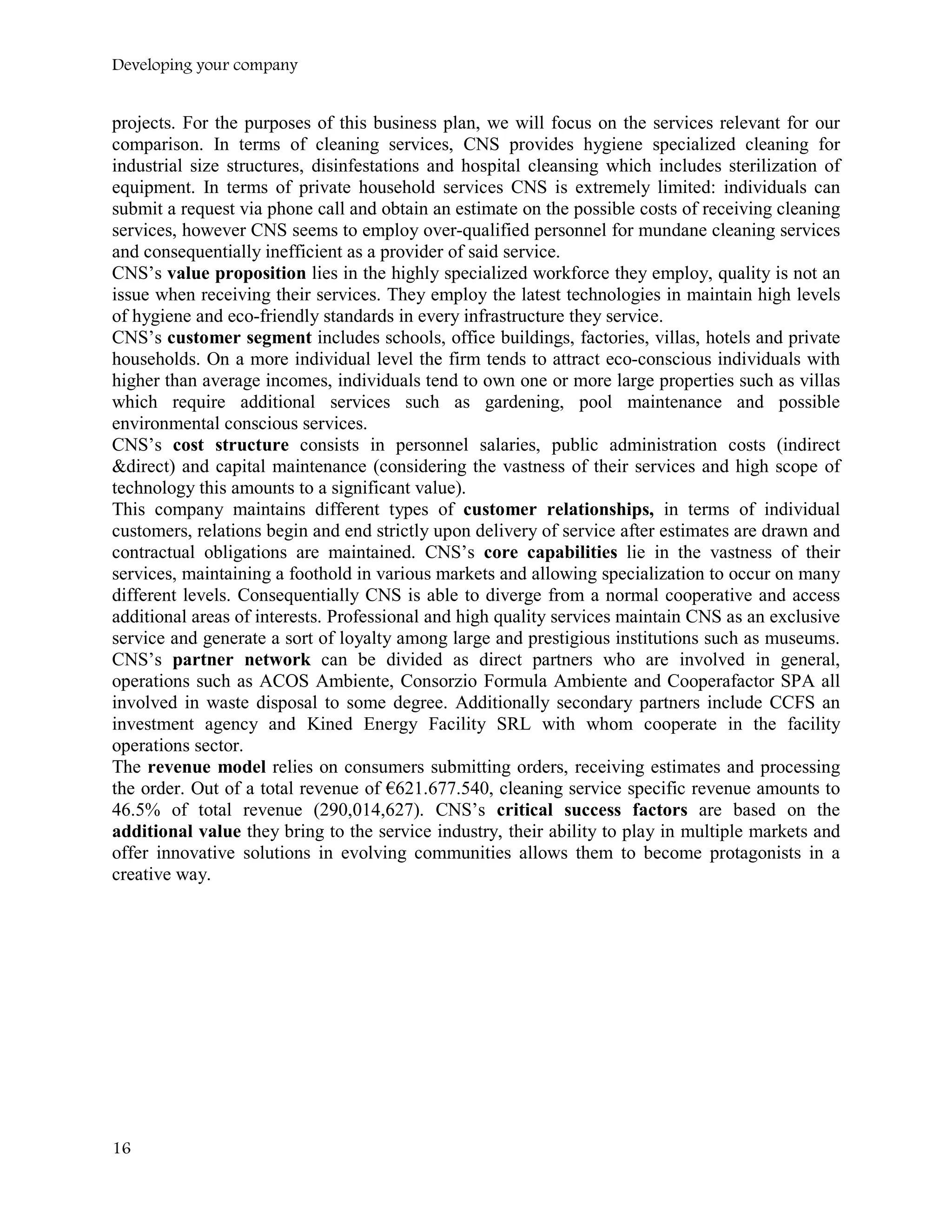 Developing your company
projects. For the purposes of this business plan, we will focus on the services relevant for our
comparison. In terms of cleaning services, CNS provides hygiene specialized cleaning for
industrial size structures, disinfestations and hospital cleansing which includes sterilization of
equipment. In terms of private household services CNS is extremely limited: individuals can
submit a request via phone call and obtain an estimate on the possible costs of receiving cleaning
services, however CNS seems to employ over-qualified personnel for mundane cleaning services
and consequentially inefficient as a provider of said service.
CNS’s value proposition lies in the highly specialized workforce they employ, quality is not an
issue when receiving their services. They employ the latest technologies in maintain high levels
of hygiene and eco-friendly standards in every infrastructure they service.
CNS’s customer segment includes schools, office buildings, factories, villas, hotels and private
households. On a more individual level the firm tends to attract eco-conscious individuals with
higher than average incomes, individuals tend to own one or more large properties such as villas
which require additional services such as gardening, pool maintenance and possible
environmental conscious services.
CNS’s cost structure consists in personnel salaries, public administration costs (indirect
&direct) and capital maintenance (considering the vastness of their services and high scope of
technology this amounts to a significant value).
This company maintains different types of customer relationships, in terms of individual
customers, relations begin and end strictly upon delivery of service after estimates are drawn and
contractual obligations are maintained. CNS’s core capabilities lie in the vastness of their
services, maintaining a foothold in various markets and allowing specialization to occur on many
different levels. Consequentially CNS is able to diverge from a normal cooperative and access
additional areas of interests. Professional and high quality services maintain CNS as an exclusive
service and generate a sort of loyalty among large and prestigious institutions such as museums.
CNS’s partner network can be divided as direct partners who are involved in general,
operations such as ACOS Ambiente, Consorzio Formula Ambiente and Cooperafactor SPA all
involved in waste disposal to some degree. Additionally secondary partners include CCFS an
investment agency and Kined Energy Facility SRL with whom cooperate in the facility
operations sector.
The revenue model relies on consumers submitting orders, receiving estimates and processing
the order. Out of a total revenue of €621.677.540, cleaning service specific revenue amounts to
46.5% of total revenue (290,014,627). CNS’s critical success factors are based on the
additional value they bring to the service industry, their ability to play in multiple markets and
offer innovative solutions in evolving communities allows them to become protagonists in a
creative way.
16
 