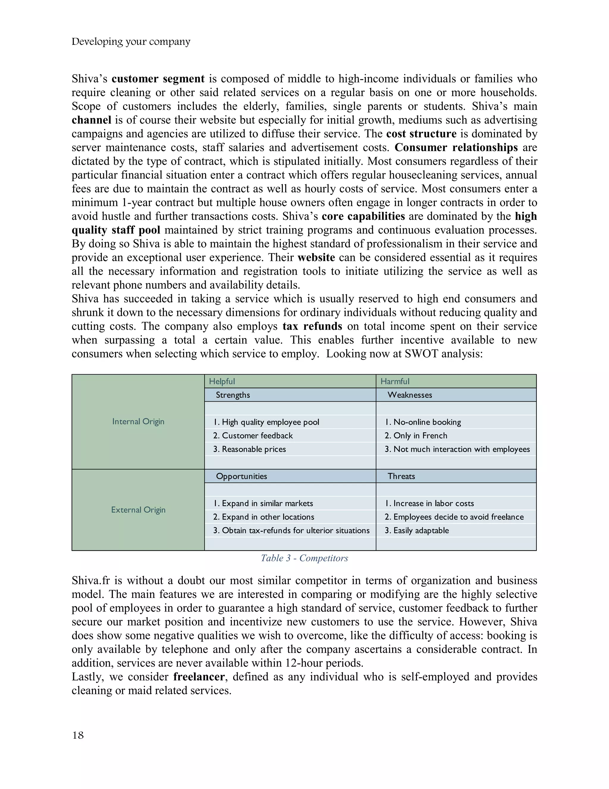 Developing your company
Shiva’s customer segment is composed of middle to high-income individuals or families who
require cleaning or other said related services on a regular basis on one or more households.
Scope of customers includes the elderly, families, single parents or students. Shiva’s main
channel is of course their website but especially for initial growth, mediums such as advertising
campaigns and agencies are utilized to diffuse their service. The cost structure is dominated by
server maintenance costs, staff salaries and advertisement costs. Consumer relationships are
dictated by the type of contract, which is stipulated initially. Most consumers regardless of their
particular financial situation enter a contract which offers regular housecleaning services, annual
fees are due to maintain the contract as well as hourly costs of service. Most consumers enter a
minimum 1-year contract but multiple house owners often engage in longer contracts in order to
avoid hustle and further transactions costs. Shiva’s core capabilities are dominated by the high
quality staff pool maintained by strict training programs and continuous evaluation processes.
By doing so Shiva is able to maintain the highest standard of professionalism in their service and
provide an exceptional user experience. Their website can be considered essential as it requires
all the necessary information and registration tools to initiate utilizing the service as well as
relevant phone numbers and availability details.
Shiva has succeeded in taking a service which is usually reserved to high end consumers and
shrunk it down to the necessary dimensions for ordinary individuals without reducing quality and
cutting costs. The company also employs tax refunds on total income spent on their service
when surpassing a total a certain value. This enables further incentive available to new
consumers when selecting which service to employ. Looking now at SWOT analysis:
Table 3 - Competitors
Shiva.fr is without a doubt our most similar competitor in terms of organization and business
model. The main features we are interested in comparing or modifying are the highly selective
pool of employees in order to guarantee a high standard of service, customer feedback to further
secure our market position and incentivize new customers to use the service. However, Shiva
does show some negative qualities we wish to overcome, like the difficulty of access: booking is
only available by telephone and only after the company ascertains a considerable contract. In
addition, services are never available within 12-hour periods.
Lastly, we consider freelancer, defined as any individual who is self-employed and provides
cleaning or maid related services.
Helpful Harmful
Strengths Weaknesses
1. High quality employee pool 1. No-online booking
2. Customer feedback 2. Only in French
3. Reasonable prices 3. Not much interaction with employees
Opportunities Threats
1. Expand in similar markets 1. Increase in labor costs
2. Expand in other locations 2. Employees decide to avoid freelance
3. Obtain tax-refunds for ulterior situations 3. Easily adaptable
Internal Origin
External Origin
18
 