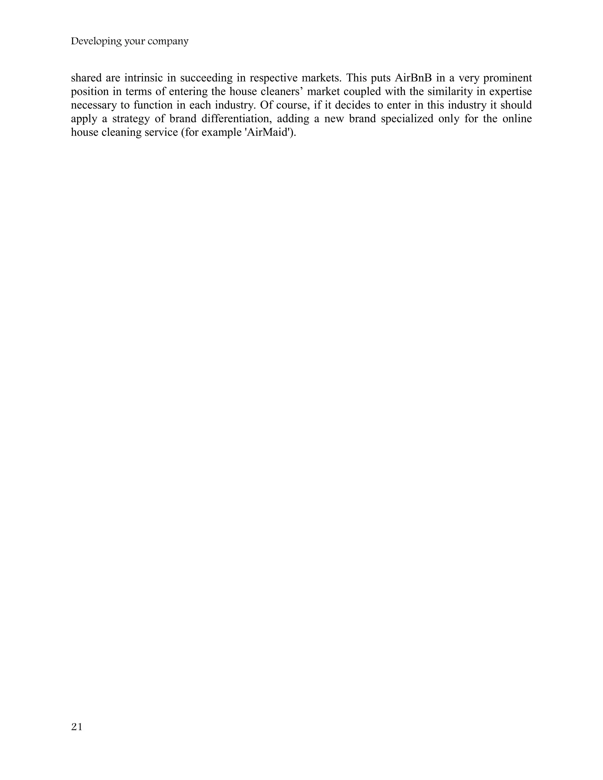 Developing your company
shared are intrinsic in succeeding in respective markets. This puts AirBnB in a very prominent
position in terms of entering the house cleaners’ market coupled with the similarity in expertise
necessary to function in each industry. Of course, if it decides to enter in this industry it should
apply a strategy of brand differentiation, adding a new brand specialized only for the online
house cleaning service (for example 'AirMaid').
21
 