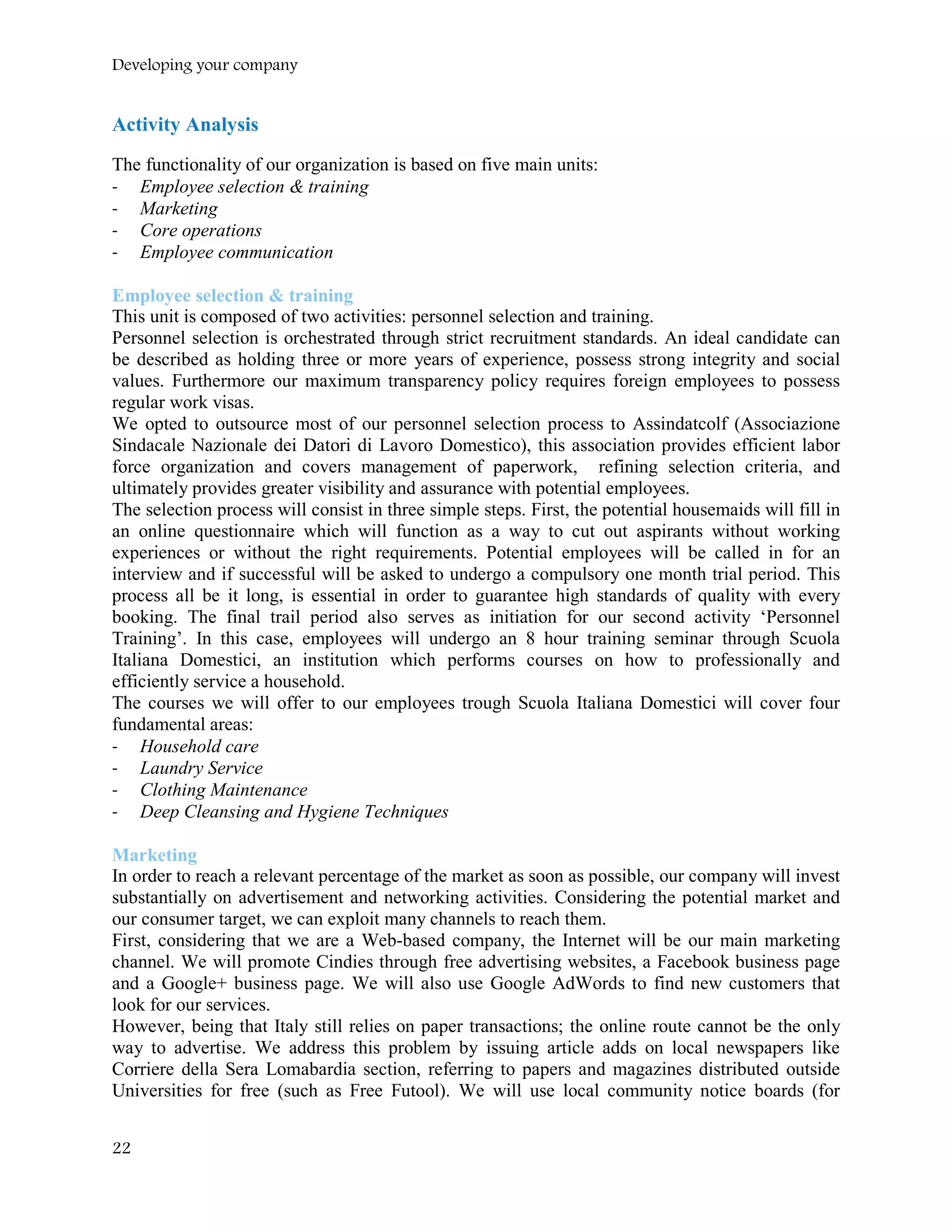Developing your company
Activity Analysis
The functionality of our organization is based on five main units:
- Employee selection & training
- Marketing
- Core operations
- Employee communication
Employee selection & training
This unit is composed of two activities: personnel selection and training.
Personnel selection is orchestrated through strict recruitment standards. An ideal candidate can
be described as holding three or more years of experience, possess strong integrity and social
values. Furthermore our maximum transparency policy requires foreign employees to possess
regular work visas.
We opted to outsource most of our personnel selection process to Assindatcolf (Associazione
Sindacale Nazionale dei Datori di Lavoro Domestico), this association provides efficient labor
force organization and covers management of paperwork, refining selection criteria, and
ultimately provides greater visibility and assurance with potential employees.
The selection process will consist in three simple steps. First, the potential housemaids will fill in
an online questionnaire which will function as a way to cut out aspirants without working
experiences or without the right requirements. Potential employees will be called in for an
interview and if successful will be asked to undergo a compulsory one month trial period. This
process all be it long, is essential in order to guarantee high standards of quality with every
booking. The final trail period also serves as initiation for our second activity ‘Personnel
Training’. In this case, employees will undergo an 8 hour training seminar through Scuola
Italiana Domestici, an institution which performs courses on how to professionally and
efficiently service a household.
The courses we will offer to our employees trough Scuola Italiana Domestici will cover four
fundamental areas:
- Household care
- Laundry Service
- Clothing Maintenance
- Deep Cleansing and Hygiene Techniques
Marketing
In order to reach a relevant percentage of the market as soon as possible, our company will invest
substantially on advertisement and networking activities. Considering the potential market and
our consumer target, we can exploit many channels to reach them.
First, considering that we are a Web-based company, the Internet will be our main marketing
channel. We will promote Cindies through free advertising websites, a Facebook business page
and a Google+ business page. We will also use Google AdWords to find new customers that
look for our services.
However, being that Italy still relies on paper transactions; the online route cannot be the only
way to advertise. We address this problem by issuing article adds on local newspapers like
Corriere della Sera Lomabardia section, referring to papers and magazines distributed outside
Universities for free (such as Free Futool). We will use local community notice boards (for
22
 