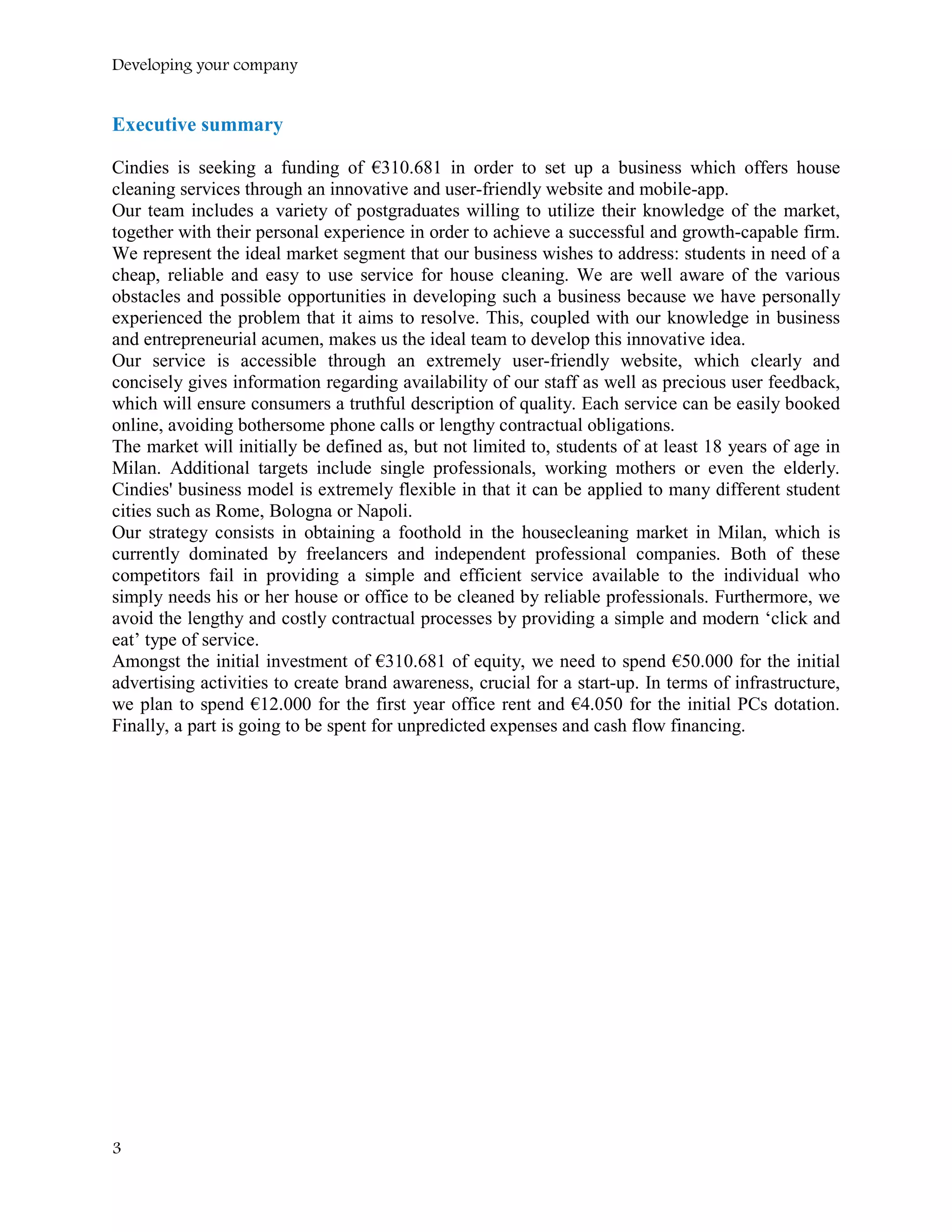 Developing your company
Executive summary
Cindies is seeking a funding of €310.681 in order to set up a business which offers house
cleaning services through an innovative and user-friendly website and mobile-app.
Our team includes a variety of postgraduates willing to utilize their knowledge of the market,
together with their personal experience in order to achieve a successful and growth-capable firm.
We represent the ideal market segment that our business wishes to address: students in need of a
cheap, reliable and easy to use service for house cleaning. We are well aware of the various
obstacles and possible opportunities in developing such a business because we have personally
experienced the problem that it aims to resolve. This, coupled with our knowledge in business
and entrepreneurial acumen, makes us the ideal team to develop this innovative idea.
Our service is accessible through an extremely user-friendly website, which clearly and
concisely gives information regarding availability of our staff as well as precious user feedback,
which will ensure consumers a truthful description of quality. Each service can be easily booked
online, avoiding bothersome phone calls or lengthy contractual obligations.
The market will initially be defined as, but not limited to, students of at least 18 years of age in
Milan. Additional targets include single professionals, working mothers or even the elderly.
Cindies' business model is extremely flexible in that it can be applied to many different student
cities such as Rome, Bologna or Napoli.
Our strategy consists in obtaining a foothold in the housecleaning market in Milan, which is
currently dominated by freelancers and independent professional companies. Both of these
competitors fail in providing a simple and efficient service available to the individual who
simply needs his or her house or office to be cleaned by reliable professionals. Furthermore, we
avoid the lengthy and costly contractual processes by providing a simple and modern ‘click and
eat’ type of service.
Amongst the initial investment of €310.681 of equity, we need to spend €50.000 for the initial
advertising activities to create brand awareness, crucial for a start-up. In terms of infrastructure,
we plan to spend €12.000 for the first year office rent and €4.050 for the initial PCs dotation.
Finally, a part is going to be spent for unpredicted expenses and cash flow financing.
3
 
