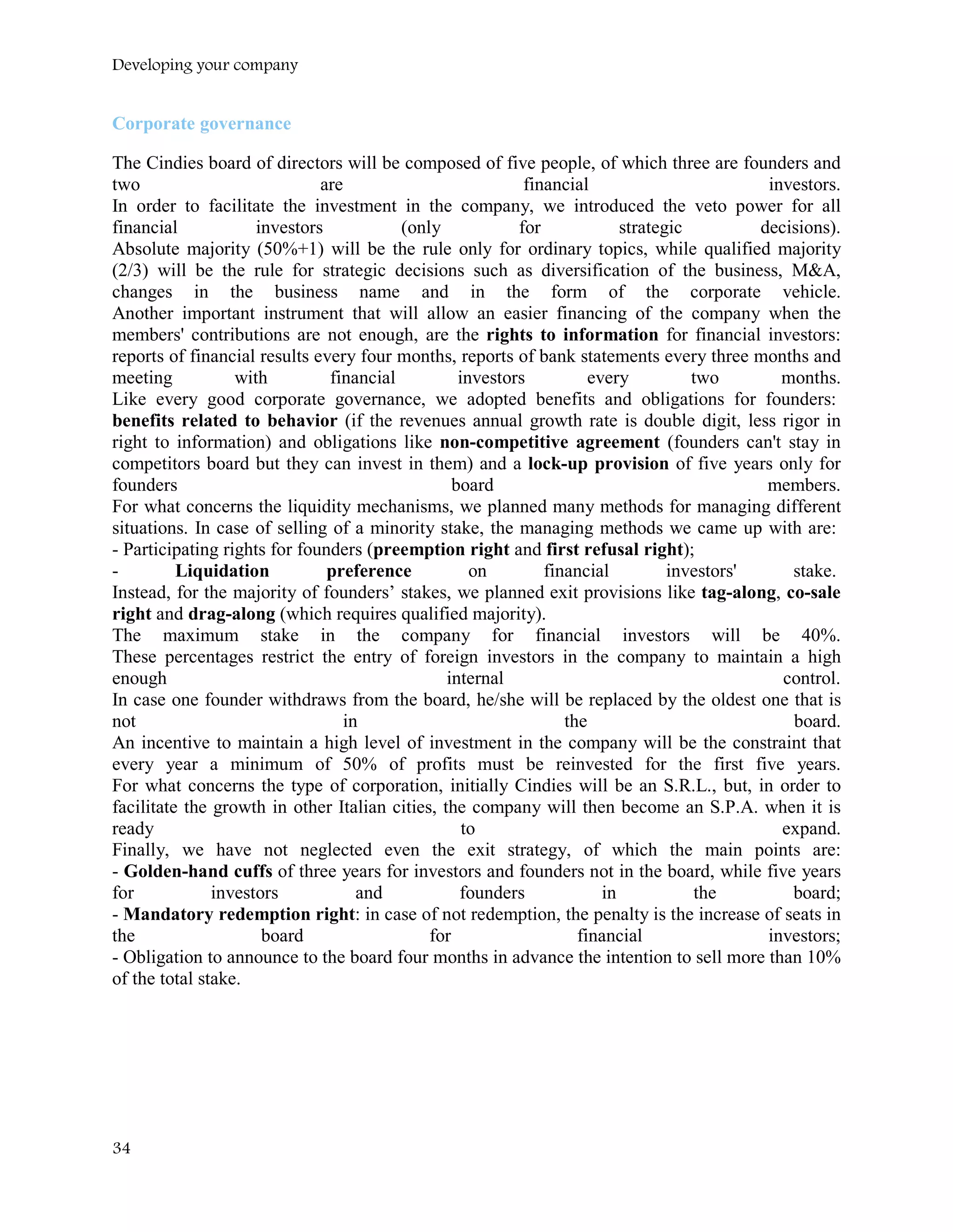 Developing your company
Corporate governance
The Cindies board of directors will be composed of five people, of which three are founders and
two are financial investors.
In order to facilitate the investment in the company, we introduced the veto power for all
financial investors (only for strategic decisions).
Absolute majority (50%+1) will be the rule only for ordinary topics, while qualified majority
(2/3) will be the rule for strategic decisions such as diversification of the business, M&A,
changes in the business name and in the form of the corporate vehicle.
Another important instrument that will allow an easier financing of the company when the
members' contributions are not enough, are the rights to information for financial investors:
reports of financial results every four months, reports of bank statements every three months and
meeting with financial investors every two months.
Like every good corporate governance, we adopted benefits and obligations for founders:
benefits related to behavior (if the revenues annual growth rate is double digit, less rigor in
right to information) and obligations like non-competitive agreement (founders can't stay in
competitors board but they can invest in them) and a lock-up provision of five years only for
founders board members.
For what concerns the liquidity mechanisms, we planned many methods for managing different
situations. In case of selling of a minority stake, the managing methods we came up with are:
- Participating rights for founders (preemption right and first refusal right);
- Liquidation preference on financial investors' stake.
Instead, for the majority of founders’ stakes, we planned exit provisions like tag-along, co-sale
right and drag-along (which requires qualified majority).
The maximum stake in the company for financial investors will be 40%.
These percentages restrict the entry of foreign investors in the company to maintain a high
enough internal control.
In case one founder withdraws from the board, he/she will be replaced by the oldest one that is
not in the board.
An incentive to maintain a high level of investment in the company will be the constraint that
every year a minimum of 50% of profits must be reinvested for the first five years.
For what concerns the type of corporation, initially Cindies will be an S.R.L., but, in order to
facilitate the growth in other Italian cities, the company will then become an S.P.A. when it is
ready to expand.
Finally, we have not neglected even the exit strategy, of which the main points are:
- Golden-hand cuffs of three years for investors and founders not in the board, while five years
for investors and founders in the board;
- Mandatory redemption right: in case of not redemption, the penalty is the increase of seats in
the board for financial investors;
- Obligation to announce to the board four months in advance the intention to sell more than 10%
of the total stake.
34
 