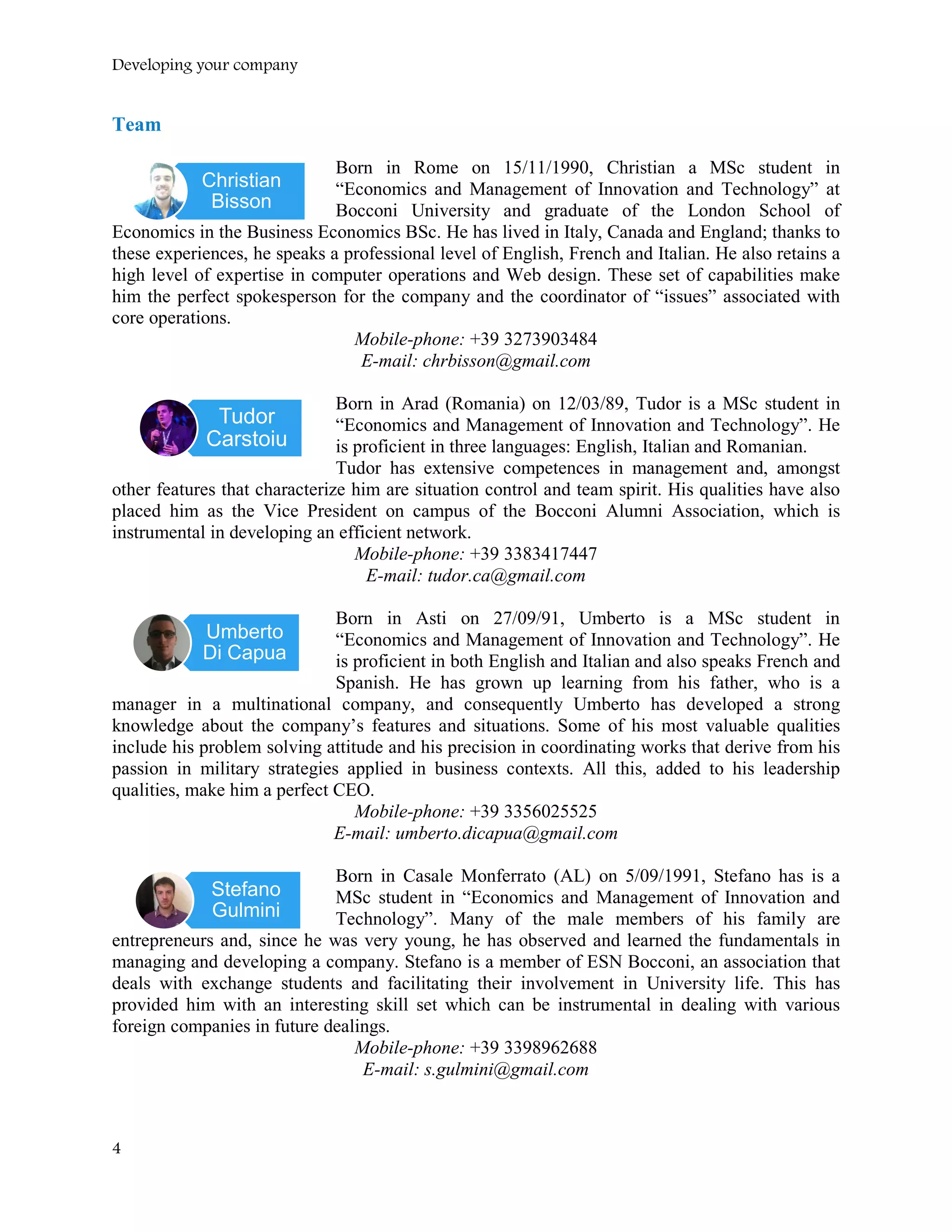 Developing your company
Team
Born in Rome on 15/11/1990, Christian a MSc student in
“Economics and Management of Innovation and Technology” at
Bocconi University and graduate of the London School of
Economics in the Business Economics BSc. He has lived in Italy, Canada and England; thanks to
these experiences, he speaks a professional level of English, French and Italian. He also retains a
high level of expertise in computer operations and Web design. These set of capabilities make
him the perfect spokesperson for the company and the coordinator of “issues” associated with
core operations.
Mobile-phone: +39 3273903484
E-mail: chrbisson@gmail.com
Born in Arad (Romania) on 12/03/89, Tudor is a MSc student in
“Economics and Management of Innovation and Technology”. He
is proficient in three languages: English, Italian and Romanian.
Tudor has extensive competences in management and, amongst
other features that characterize him are situation control and team spirit. His qualities have also
placed him as the Vice President on campus of the Bocconi Alumni Association, which is
instrumental in developing an efficient network.
Mobile-phone: +39 3383417447
E-mail: tudor.ca@gmail.com
Born in Asti on 27/09/91, Umberto is a MSc student in
“Economics and Management of Innovation and Technology”. He
is proficient in both English and Italian and also speaks French and
Spanish. He has grown up learning from his father, who is a
manager in a multinational company, and consequently Umberto has developed a strong
knowledge about the company’s features and situations. Some of his most valuable qualities
include his problem solving attitude and his precision in coordinating works that derive from his
passion in military strategies applied in business contexts. All this, added to his leadership
qualities, make him a perfect CEO.
Mobile-phone: +39 3356025525
E-mail: umberto.dicapua@gmail.com
Born in Casale Monferrato (AL) on 5/09/1991, Stefano has is a
MSc student in “Economics and Management of Innovation and
Technology”. Many of the male members of his family are
entrepreneurs and, since he was very young, he has observed and learned the fundamentals in
managing and developing a company. Stefano is a member of ESN Bocconi, an association that
deals with exchange students and facilitating their involvement in University life. This has
provided him with an interesting skill set which can be instrumental in dealing with various
foreign companies in future dealings.
Mobile-phone: +39 3398962688
E-mail: s.gulmini@gmail.com
Christian
Bisson
Tudor
Carstoiu
Umberto
Di Capua
Stefano
Gulmini
4
 