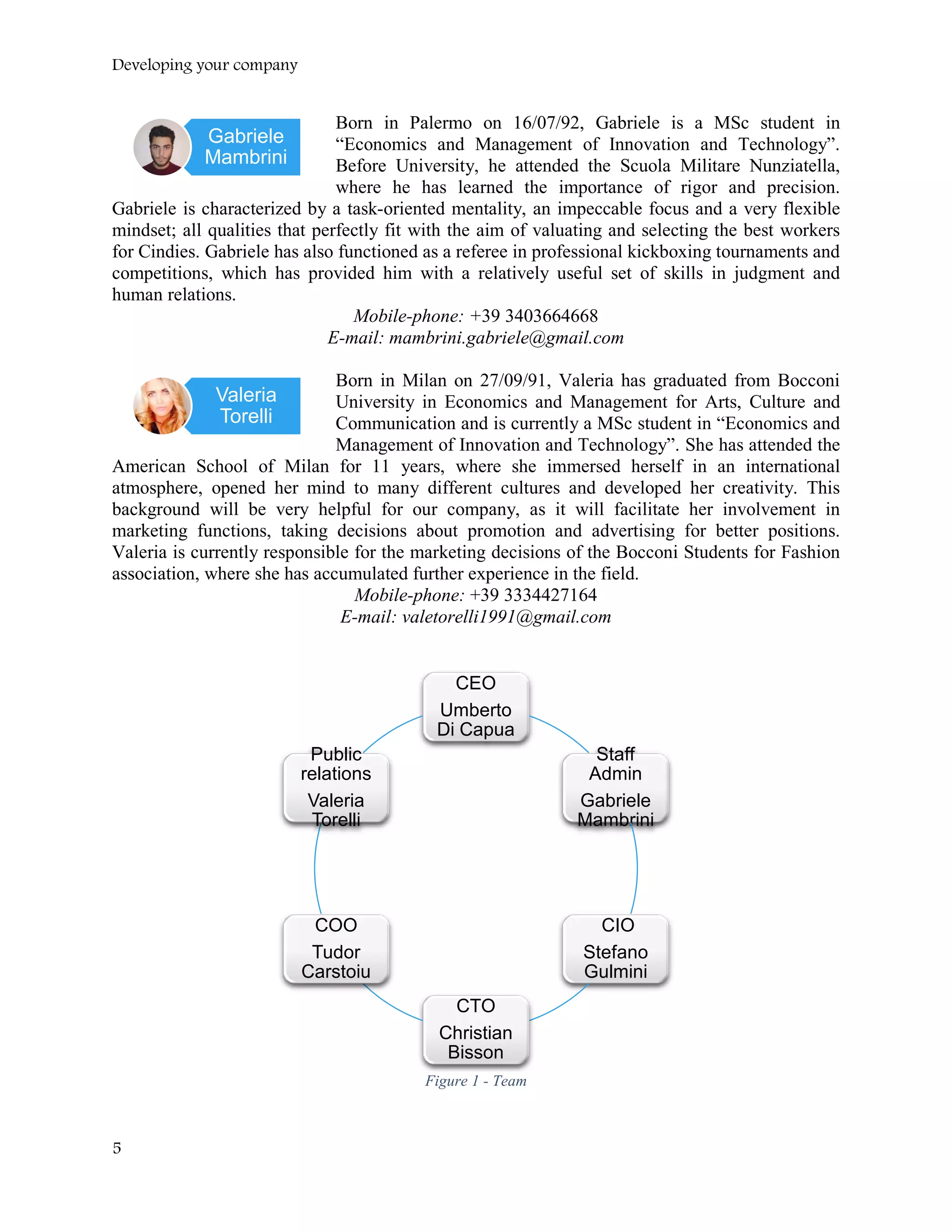 Developing your company
Born in Palermo on 16/07/92, Gabriele is a MSc student in
“Economics and Management of Innovation and Technology”.
Before University, he attended the Scuola Militare Nunziatella,
where he has learned the importance of rigor and precision.
Gabriele is characterized by a task-oriented mentality, an impeccable focus and a very flexible
mindset; all qualities that perfectly fit with the aim of valuating and selecting the best workers
for Cindies. Gabriele has also functioned as a referee in professional kickboxing tournaments and
competitions, which has provided him with a relatively useful set of skills in judgment and
human relations.
Mobile-phone: +39 3403664668
E-mail: mambrini.gabriele@gmail.com
Born in Milan on 27/09/91, Valeria has graduated from Bocconi
University in Economics and Management for Arts, Culture and
Communication and is currently a MSc student in “Economics and
Management of Innovation and Technology”. She has attended the
American School of Milan for 11 years, where she immersed herself in an international
atmosphere, opened her mind to many different cultures and developed her creativity. This
background will be very helpful for our company, as it will facilitate her involvement in
marketing functions, taking decisions about promotion and advertising for better positions.
Valeria is currently responsible for the marketing decisions of the Bocconi Students for Fashion
association, where she has accumulated further experience in the field.
Mobile-phone: +39 3334427164
E-mail: valetorelli1991@gmail.com
Figure 1 - Team
CEO
Umberto
Di Capua
Staff
Admin
Gabriele
Mambrini
CIO
Stefano
Gulmini
CTO
Christian
Bisson
COO
Tudor
Carstoiu
Public
relations
Valeria
Torelli
Valeria
Torelli
Gabriele
Mambrini
5
 
