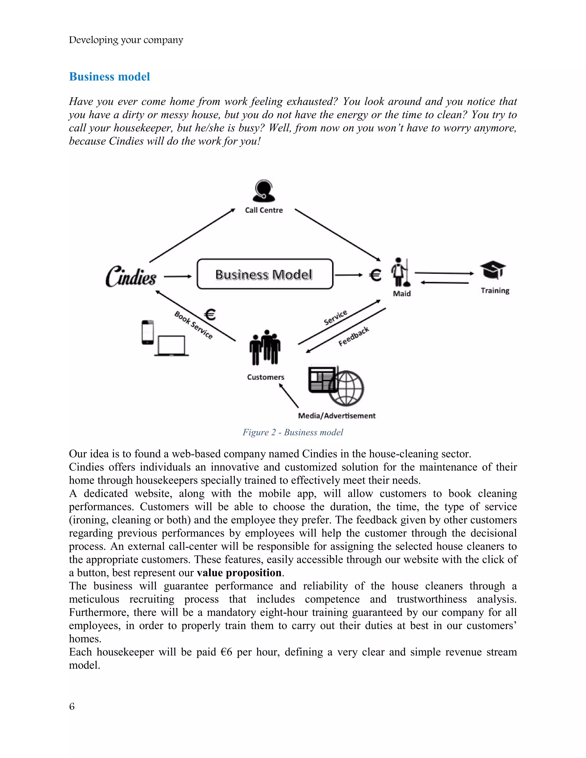 Developing your company
Business model
Have you ever come home from work feeling exhausted? You look around and you notice that
you have a dirty or messy house, but you do not have the energy or the time to clean? You try to
call your housekeeper, but he/she is busy? Well, from now on you won’t have to worry anymore,
because Cindies will do the work for you!
Figure 2 - Business model
Our idea is to found a web-based company named Cindies in the house-cleaning sector.
Cindies offers individuals an innovative and customized solution for the maintenance of their
home through housekeepers specially trained to effectively meet their needs.
A dedicated website, along with the mobile app, will allow customers to book cleaning
performances. Customers will be able to choose the duration, the time, the type of service
(ironing, cleaning or both) and the employee they prefer. The feedback given by other customers
regarding previous performances by employees will help the customer through the decisional
process. An external call-center will be responsible for assigning the selected house cleaners to
the appropriate customers. These features, easily accessible through our website with the click of
a button, best represent our value proposition.
The business will guarantee performance and reliability of the house cleaners through a
meticulous recruiting process that includes competence and trustworthiness analysis.
Furthermore, there will be a mandatory eight-hour training guaranteed by our company for all
employees, in order to properly train them to carry out their duties at best in our customers’
homes.
Each housekeeper will be paid €6 per hour, defining a very clear and simple revenue stream
model.
6
 